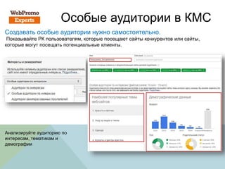 Особые аудитории в КМС
Создавать особые аудитории нужно самостоятельно.
Показывайте РК пользователям, которые посещают сайты конкурентов или сайты,
которые могут посещать потенциальные клиенты.
Анализируйте аудиторию по
интересам, тематикам и
демографии
 