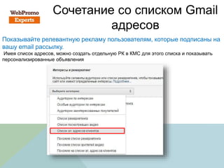 Сочетание со списком Gmail
адресов
Показывайте релевантную рекламу пользователям, которые подписаны на
вашу email рассылку.
Имея список адресов, можно создать отдельную РК в КМС для этого списка и показывать
персонализированные объявления
 