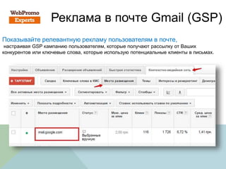 Реклама в почте Gmail (GSP)
Показывайте релевантную рекламу пользователям в почте,
настраивая GSP кампанию пользователям, которые получают рассылку от Ваших
конкурентов или ключевые слова, которые использую потенциальные клиенты в письмах.
 