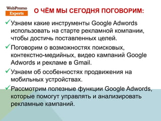 О ЧЁМ МЫ СЕГОДНЯ ПОГОВОРИМ:
Узнаем какие инструменты Google Adwords
использовать на старте рекламной компании,
чтобы достичь поставленных целей.
Поговорим о возможностях поисковых,
контекстно-медийных, видео кампаний Google
Adwords и рекламе в Gmail.
Узнаем об особенностях продвижения на
мобильных устройствах.
Рассмотрим полезные функции Google Adwords,
которые помогут управлять и анализировать
рекламные кампаний.
 