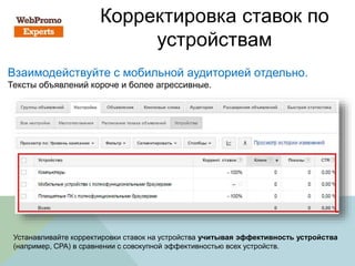 Корректировка ставок по
устройствам
Взаимодействуйте с мобильной аудиторией отдельно.
Тексты объявлений короче и более агрессивные.
Устанавливайте корректировки ставок на устройства учитывая эффективность устройства
(например, CPA) в сравнении с совокупной эффективностью всех устройств.
 