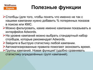 Полезные функции
Столбцы (для того, чтобы понять что именно не так с
нашими кампании нужно добавить % потерянных показов
в поиске или КМС.
Можно фильтровать, какие именно кампании показывать в
интерфейсе Adwords.
На уровне кампаний можно выбрать стандартный набор
столбцов, которые рекомендует Adwords.
Зайдите в быструю статистику любой кампании.
Автоматизированные правила помогают экономить время.
Группы кампаний. Новая функция! (удобно сравнивать
статистику определённых групп кампаний).
 