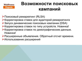 Возможности поисковых
кампаний
Поисковый ремаркетинг (RLSA)
Корректировка ставок для аудиторий ремаркетинга
Запуск динамические поисковых кампании (DSA)
Корректировка ставок по типу устройств. Новинка!
Корректировка ставок по демографическим данным.
Новинка!
Расширенные объявления. Обратный отсчет времени.
Использование расширений
 