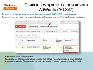 Списки ремаркетинга для поиска
AdWords (“RLSA”)
Все пользователи поисковой сети имеют РАЗНОЕ поведение
Пользователи, которые уже знают о Вашем сайте, продукте или бренде, ближе к конверсии
Кому показывать объявления?
Специальные объявления только нужной аудитории (таргетинг и назначение ставок)
Изменяйте тексты объявлений для пользователей, которые уже посещали Ваш сайт
 