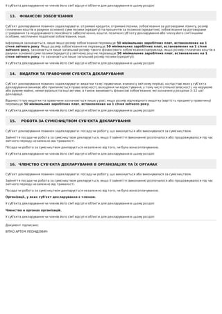 У	суб'єкта	декларування	чи	членів	його	сім'ї	відсутні	об'єкти	для	декларування	в	цьому	розділі
13.			ФІНАНСОВІ	ЗОБОВ'ЯЗАННЯ
Суб’єкт	декларування	повинен	задекларувати:	отримані	кредити,	отримані	позики,	зобов’язання	за	договорами	лізингу,	розмір
сплачених	коштів	в	рахунок	основної	суми	позики	(кредиту)	та	процентів	за	позикою	(кредитом),	зобов’язання	за	договорами
страхування	та	недержавного	пенсійного	забезпечення,	кошти,	позичені	суб’єкту	декларування	або	члену	його	сім’ї	іншими
особами,	несплачені	податкові	зобов’язання,	інше.
Інформація	зазначається,	лише	якщо	розмір	зобов’язання	перевищує	50	мінімальних	заробітних	плат,	встановлених	на	1
січня	звітного	року.	Якщо	розмір	зобов’язання	не	перевищує	50	мінімальних	заробітних	плат,	встановлених	на	1	січня
звітного	року,	зазначається	лише	загальний	розмір	такого	фінансового	зобов’язання	(наприклад,	якщо	розмір	сплачених	коштів	в
рахунок	основної	суми	позики	(кредиту)	у	звітному	році	не	перевищує	50	мінімальних	заробітних	плат,	встановлених	на	1
січня	звітного	року,	то	зазначається	лише	загальний	розмір	позики	(кредиту)).
У	суб'єкта	декларування	чи	членів	його	сім'ї	відсутні	об'єкти	для	декларування	в	цьому	розділі
14.			ВИДАТКИ	ТА	ПРАВОЧИНИ	СУБ'ЄКТА	ДЕКЛАРУВАННЯ
Суб’єкт	декларування	повинен	задекларувати:	видатки	та	всі	правочини,	вчинені	у	звітному	періоді,	на	підставі	яких	у	суб’єкта
декларування	виникає	або	припиняється	право	власності,	володіння	чи	користування,	у	тому	числі	спільної	власності,	на	нерухоме
або	рухоме	майно,	нематеріальні	та	інші	активи,	а	також	виникають	фінансові	зобов’язання,	які	зазначені	у	розділах	3–12	цієї
декларації.
Відомості	про	видатки	та	правочини	зазначаються	лише	у	разі,	якщо	розмір	відповідного	видатку	(вартість	предмету	правочину)
перевищує	50	мінімальних	заробітних	плат,	встановлених	на	1	січня	звітного	року.
У	суб'єкта	декларування	чи	членів	його	сім'ї	відсутні	об'єкти	для	декларування	в	цьому	розділі
15.				РОБОТА	ЗА	СУМІСНИЦТВОМ	СУБ’ЄКТА	ДЕКЛАРУВАННЯ
Суб’єкт	декларування	повинен	задекларувати:	посаду	чи	роботу,	що	виконується	або	виконувалася	за	сумісництвом.
Зайняття	посади	чи	робота	за	сумісництвом	декларується,	якщо	її	зайняття	(виконання)	розпочалося	або	продовжувалося	під	час
звітного	періоду	незалежно	від	тривалості.
Посада	чи	робота	за	сумісництвом	декларується	незалежно	від	того,	чи	була	вона	оплачуваною.
У	суб'єкта	декларування	чи	членів	його	сім'ї	відсутні	об'єкти	для	декларування	в	цьому	розділі
16.		ЧЛЕНСТВО	СУБ’ЄКТА	ДЕКЛАРУВАННЯ	В	ОРГАНІЗАЦІЯХ	ТА	ЇХ	ОРГАНАХ
Суб’єкт	декларування	повинен	задекларувати:	посаду	чи	роботу,	що	виконується	або	виконувалася	за	сумісництвом.
Зайняття	посади	чи	робота	за	сумісництвом	декларується,	якщо	її	зайняття	(виконання)	розпочалося	або	продовжувалося	під	час
звітного	періоду	незалежно	від	тривалості.
Посада	чи	робота	за	сумісництвом	декларується	незалежно	від	того,	чи	була	вона	оплачуваною.
Організації,	у	яких	суб'єкт	декларування	є	членом.
У	суб'єкта	декларування	чи	членів	його	сім'ї	відсутні	об'єкти	для	декларування	в	цьому	розділі
	
Членство	в	органах	організацій.
У	суб'єкта	декларування	чи	членів	його	сім'ї	відсутні	об'єкти	для	декларування	в	цьому	розділі
Документ	підписано:
ВІТКО	АРТЕМ	ЛЕОНІДОВИЧ
 