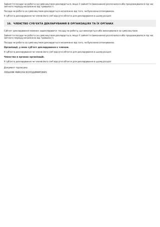 Зайняття	посади	чи	робота	за	сумісництвом	декларується,	якщо	її	зайняття	(виконання)	розпочалося	або	продовжувалося	під	час
звітного	періоду	незалежно	від	тривалості.
Посада	чи	робота	за	сумісництвом	декларується	незалежно	від	того,	чи	була	вона	оплачуваною.
У	суб'єкта	декларування	чи	членів	його	сім'ї	відсутні	об'єкти	для	декларування	в	цьому	розділі
16.		ЧЛЕНСТВО	СУБ’ЄКТА	ДЕКЛАРУВАННЯ	В	ОРГАНІЗАЦІЯХ	ТА	ЇХ	ОРГАНАХ
Суб’єкт	декларування	повинен	задекларувати:	посаду	чи	роботу,	що	виконується	або	виконувалася	за	сумісництвом.
Зайняття	посади	чи	робота	за	сумісництвом	декларується,	якщо	її	зайняття	(виконання)	розпочалося	або	продовжувалося	під	час
звітного	періоду	незалежно	від	тривалості.
Посада	чи	робота	за	сумісництвом	декларується	незалежно	від	того,	чи	була	вона	оплачуваною.
Організації,	у	яких	суб'єкт	декларування	є	членом.
У	суб'єкта	декларування	чи	членів	його	сім'ї	відсутні	об'єкти	для	декларування	в	цьому	розділі
	
Членство	в	органах	організацій.
У	суб'єкта	декларування	чи	членів	його	сім'ї	відсутні	об'єкти	для	декларування	в	цьому	розділі
Документ	підписано:
ЛЮШНЯК	МИКОЛА	ВОЛОДИМИРОВИЧ
 