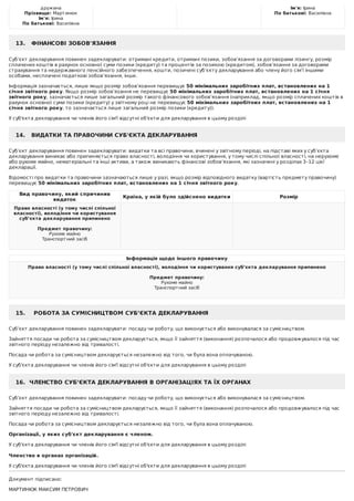 дружина
Прізвище:	Мартинюк
Ім'я:	Ірина
По	батькові:	Василівна
Ім'я:	Ірина
По	батькові:	Василівна
13.			ФІНАНСОВІ	ЗОБОВ'ЯЗАННЯ
Суб’єкт	декларування	повинен	задекларувати:	отримані	кредити,	отримані	позики,	зобов’язання	за	договорами	лізингу,	розмір
сплачених	коштів	в	рахунок	основної	суми	позики	(кредиту)	та	процентів	за	позикою	(кредитом),	зобов’язання	за	договорами
страхування	та	недержавного	пенсійного	забезпечення,	кошти,	позичені	суб’єкту	декларування	або	члену	його	сім’ї	іншими
особами,	несплачені	податкові	зобов’язання,	інше.
Інформація	зазначається,	лише	якщо	розмір	зобов’язання	перевищує	50	мінімальних	заробітних	плат,	встановлених	на	1
січня	звітного	року.	Якщо	розмір	зобов’язання	не	перевищує	50	мінімальних	заробітних	плат,	встановлених	на	1	січня
звітного	року,	зазначається	лише	загальний	розмір	такого	фінансового	зобов’язання	(наприклад,	якщо	розмір	сплачених	коштів	в
рахунок	основної	суми	позики	(кредиту)	у	звітному	році	не	перевищує	50	мінімальних	заробітних	плат,	встановлених	на	1
січня	звітного	року,	то	зазначається	лише	загальний	розмір	позики	(кредиту)).
У	суб'єкта	декларування	чи	членів	його	сім'ї	відсутні	об'єкти	для	декларування	в	цьому	розділі
14.			ВИДАТКИ	ТА	ПРАВОЧИНИ	СУБ'ЄКТА	ДЕКЛАРУВАННЯ
Суб’єкт	декларування	повинен	задекларувати:	видатки	та	всі	правочини,	вчинені	у	звітному	періоді,	на	підставі	яких	у	суб’єкта
декларування	виникає	або	припиняється	право	власності,	володіння	чи	користування,	у	тому	числі	спільної	власності,	на	нерухоме
або	рухоме	майно,	нематеріальні	та	інші	активи,	а	також	виникають	фінансові	зобов’язання,	які	зазначені	у	розділах	3–12	цієї
декларації.
Відомості	про	видатки	та	правочини	зазначаються	лише	у	разі,	якщо	розмір	відповідного	видатку	(вартість	предмету	правочину)
перевищує	50	мінімальних	заробітних	плат,	встановлених	на	1	січня	звітного	року.
Вид	правочину,	який	спричинив
видаток
Країна,	у	якій	було	здійснено	видатки Розмір
Право	власності	(у	тому	числі	спільної
власності),	володіння	чи	користування
суб’єкта	декларування	припинено
	
Предмет	правочину:
Рухоме	майно
Транспортний	засіб
	
Інформація	щодо	іншого	правочину
Право	власності	(у	тому	числі	спільної	власності),	володіння	чи	користування	суб’єкта	декларування	припинено
	
Предмет	правочину:
Рухоме	майно
Транспортний	засіб
	
15.				РОБОТА	ЗА	СУМІСНИЦТВОМ	СУБ’ЄКТА	ДЕКЛАРУВАННЯ
Суб’єкт	декларування	повинен	задекларувати:	посаду	чи	роботу,	що	виконується	або	виконувалася	за	сумісництвом.
Зайняття	посади	чи	робота	за	сумісництвом	декларується,	якщо	її	зайняття	(виконання)	розпочалося	або	продовжувалося	під	час
звітного	періоду	незалежно	від	тривалості.
Посада	чи	робота	за	сумісництвом	декларується	незалежно	від	того,	чи	була	вона	оплачуваною.
У	суб'єкта	декларування	чи	членів	його	сім'ї	відсутні	об'єкти	для	декларування	в	цьому	розділі
16.		ЧЛЕНСТВО	СУБ’ЄКТА	ДЕКЛАРУВАННЯ	В	ОРГАНІЗАЦІЯХ	ТА	ЇХ	ОРГАНАХ
Суб’єкт	декларування	повинен	задекларувати:	посаду	чи	роботу,	що	виконується	або	виконувалася	за	сумісництвом.
Зайняття	посади	чи	робота	за	сумісництвом	декларується,	якщо	її	зайняття	(виконання)	розпочалося	або	продовжувалося	під	час
звітного	періоду	незалежно	від	тривалості.
Посада	чи	робота	за	сумісництвом	декларується	незалежно	від	того,	чи	була	вона	оплачуваною.
Організації,	у	яких	суб'єкт	декларування	є	членом.
У	суб'єкта	декларування	чи	членів	його	сім'ї	відсутні	об'єкти	для	декларування	в	цьому	розділі
	
Членство	в	органах	організацій.
У	суб'єкта	декларування	чи	членів	його	сім'ї	відсутні	об'єкти	для	декларування	в	цьому	розділі
Документ	підписано:
МАРТИНЮК	МАКСИМ	ПЕТРОВИЧ
 