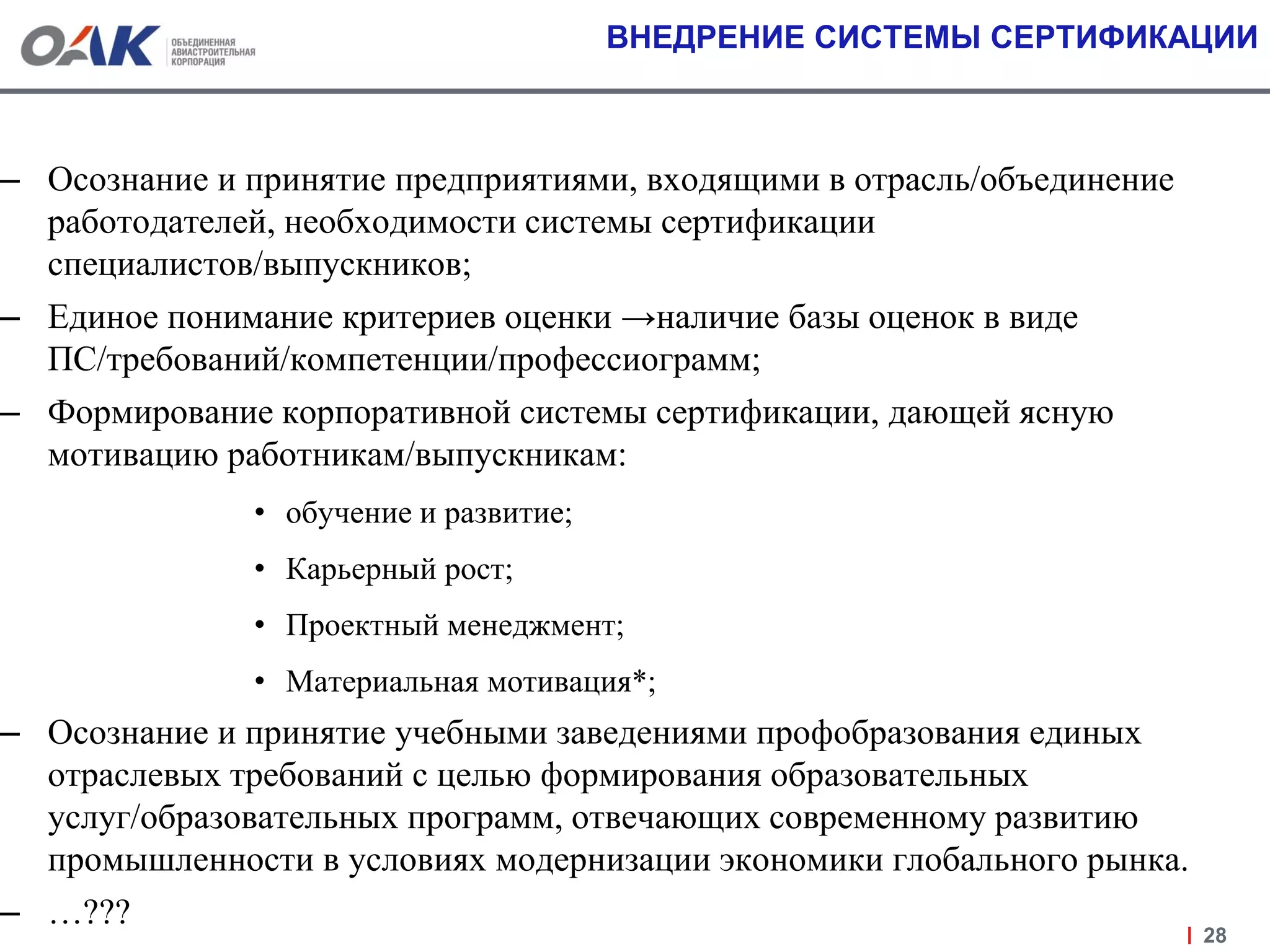 ВНЕДРЕНИЕ СИСТЕМЫ СЕРТИФИКАЦИИ
– Осознание и принятие предприятиями, входящими в отрасль/объединение
работодателей, необходимости системы сертификации
специалистов/выпускников;
– Единое понимание критериев оценки →наличие базы оценок в виде
ПС/требований/компетенции/профессиограмм;
– Формирование корпоративной системы сертификации, дающей ясную
мотивацию работникам/выпускникам:
• обучение и развитие;
• Карьерный рост;
• Проектный менеджмент;
• Материальная мотивация*;
– Осознание и принятие учебными заведениями профобразования единых
отраслевых требований с целью формирования образовательных
услуг/образовательных программ, отвечающих современному развитию
промышленности в условиях модернизации экономики глобального рынка.
– …???
28
 