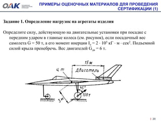 ПРИМЕРЫ ОЦЕНОЧНЫХ МАТЕРИАЛОВ ДЛЯ ПРОВЕДЕНИЯ
СЕРТИФИКАЦИИ (1)
Задание 1. Определение нагрузок на агрегаты изделия
Определите силу, действующую на двигательные установки при посадке с
передним ударом в главные колеса (см. рисунок), если посадочный вес
самолета G = 50 т, а его момент инерции Iz = 2  105 кГ  м  сек2. Подъемной
силой крыла пренебречь. Вес двигателей Gдв = 6 т.
20
 