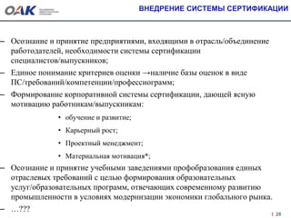 ВНЕДРЕНИЕ СИСТЕМЫ СЕРТИФИКАЦИИ
– Осознание и принятие предприятиями, входящими в отрасль/объединение
работодателей, необходимости системы сертификации
специалистов/выпускников;
– Единое понимание критериев оценки →наличие базы оценок в виде
ПС/требований/компетенции/профессиограмм;
– Формирование корпоративной системы сертификации, дающей ясную
мотивацию работникам/выпускникам:
• обучение и развитие;
• Карьерный рост;
• Проектный менеджмент;
• Материальная мотивация*;
– Осознание и принятие учебными заведениями профобразования единых
отраслевых требований с целью формирования образовательных
услуг/образовательных программ, отвечающих современному развитию
промышленности в условиях модернизации экономики глобального рынка.
– …???
28
 