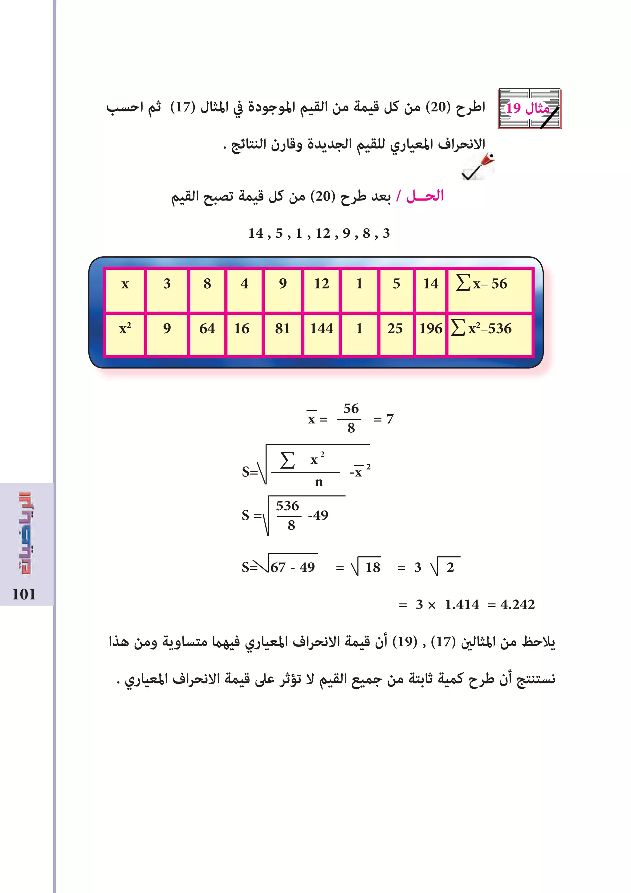 101
‫احسب‬ ‫ثم‬ (17) ‫املثال‬ ‫يف‬ ‫املوجودة‬ ‫القيم‬ ‫من‬ ‫قيمة‬ ‫كل‬ ‫من‬ (20) ‫اﻃرح‬
. ‫النتائﺞ‬ ‫وقارن‬ ‫الجديدة‬ ‫للقيم‬ ‫املعياري‬ ‫اف‬‫ر‬‫االنح‬
‫القيم‬ ‫تصبﺢ‬ ‫قيمة‬ ‫كل‬ ‫من‬ (20) ‫ﻃرح‬ ‫بعد‬ / ‫الحــل‬
14 , 5 , 1 , 12 , 9 , 8 , 3
x = = 7
S= -x 2
S = -49
S= 67 - 49 = 18 = 3 2
= 3 × 1.414 = 4.242
‫هذا‬ ‫ومن‬ ‫متساوية‬ ‫فيهﺎﻤ‬ ‫املعياري‬ ‫اف‬‫ر‬‫االنح‬ ‫قيمة‬ ‫أن‬ (19) , (17) ‫املثالﻦﻴ‬ ‫من‬ ‫يالحﻆ‬
. ‫املعياري‬ ‫اف‬‫ر‬‫االنح‬ ‫قيمة‬ ‫عىل‬ ‫تؤثر‬ ‫ال‬ ‫القيم‬ ‫جميع‬ ‫من‬ ‫ثابتة‬ ‫كمية‬ ‫ﻃرح‬ ‫أن‬ ‫نستنتﺞ‬
19 ‫مثال‬
x= 561451129483x
x2
=5361962511448116649x2
56
8
x2
n
536
8
∑
∑
∑
 