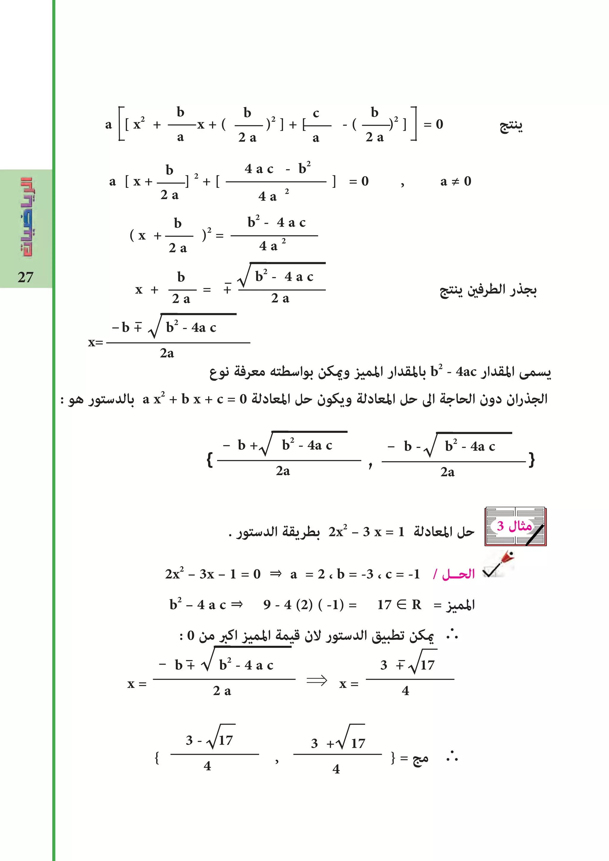27
a [ x2
+ x + ( )2
] + [ - ( )2
] = 0 ‫ينتﺞ‬
a [ x + ] 2
+ [ ] = 0 , a ≠ 0
( x + )2
=
x + = + ‫ينتﺞ‬ ‫الطرفﻦﻴ‬ ‫بجذر‬
‫نوع‬ ‫معرفة‬ ‫بواسطته‬ ‫وﻤﻳكن‬ ‫املميز‬ ‫باملقدار‬ b2
- 4ac ‫املقدار‬ ‫يسمﻰ‬
: ‫هو‬ ‫بالدستور‬ a x2
+ b x + c = 0 ‫املعادلة‬ ‫حل‬ ‫ويكون‬ ‫املعادلة‬ ‫حل‬ ‫اﱃ‬ ‫الحاجة‬ ‫دون‬ ‫ان‬‫ر‬‫الجذ‬
. ‫الدستور‬ ‫بطريقة‬ 2x2
– 3 x = 1 ‫املعادلة‬ ‫حل‬
2x2
– 3x – 1 = 0 ⇒ a = 2 ، b = -3 ، c = -1 / ‫الحــل‬
b2
– 4 a c ⇒ 9 - 4 (2) ( -1) = 17 ∈ R = ‫املميز‬
: 0 ‫من‬ ‫اكﱪ‬ ‫املميز‬ ‫قيمة‬ ‫الن‬ ‫الدستور‬ ‫تطبيق‬ ‫ﻤﻳكن‬
x = ⇒ x =
{ , } = ‫مﺞ‬
4 a c - b2
4 a 2
b2
- 4 a c
4 a 2
{ , }
b
a
c
a
b
2 a
√
3 ‫مثال‬
3 + 17
4
√
b
2 a
b
2 a
b
2 a
b
2 a
b2
- 4 a c
2 a
b + b2
- 4a c
2a
√x=
b - b2
- 4a c
2a
√b + b2
- 4a c
2a
√
b + b2
- 4 a c
2 a
√
3 - 17
4
√ 3 + 17
4
√
 