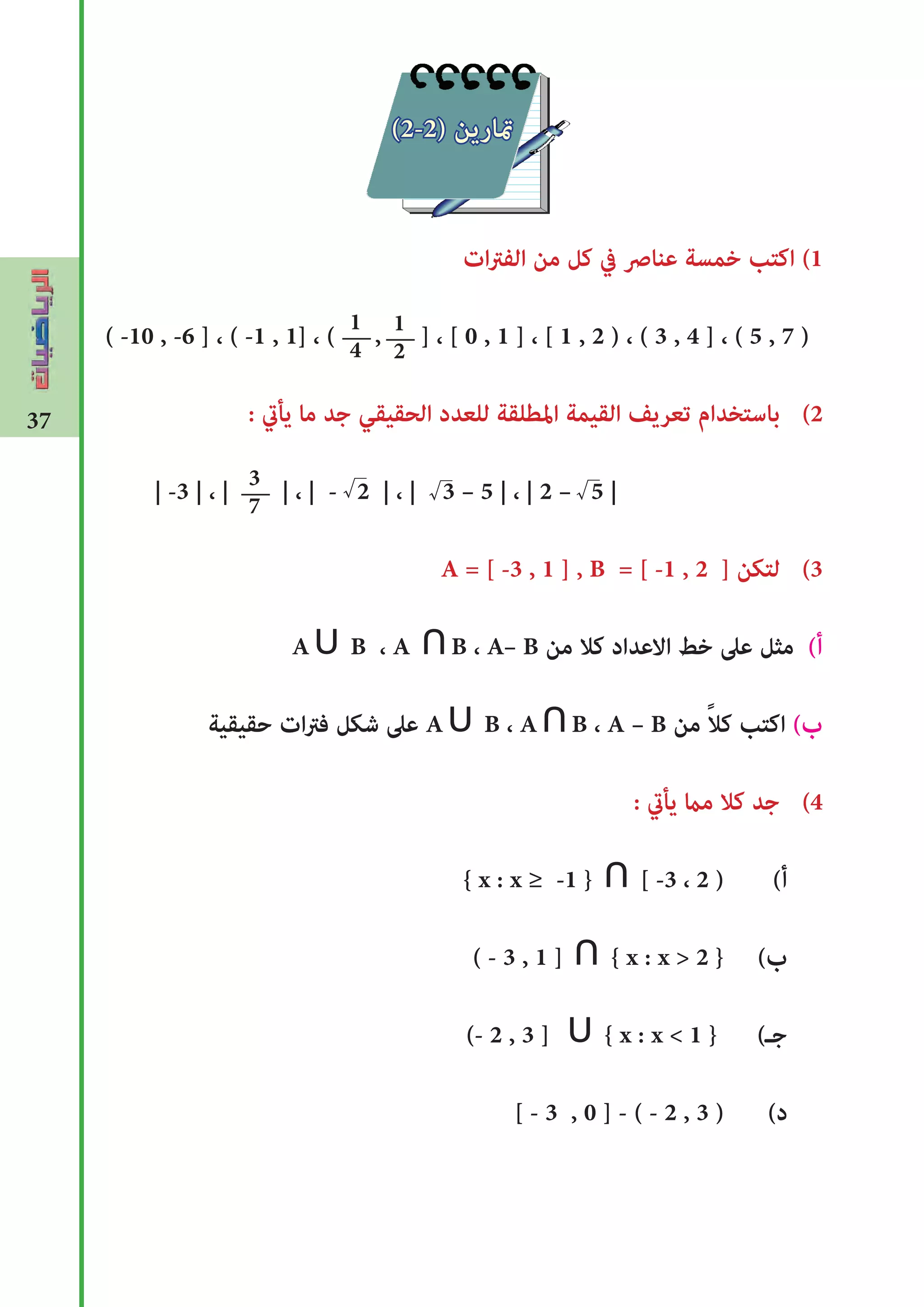 37
‫ات‬‫رت‬‫الف‬ ‫من‬ ‫كل‬ ‫يف‬ ‫عناﴏ‬ ‫خمسة‬ ‫اكتب‬ (1
( -10 , -6 ] ، ( -1 , 1] ، ( , ] ، [ 0 , 1 ] ، [ 1 , 2 ) ، ( 3 , 4 ] ، ( 5 , 7 )
: ‫يأﻲﺗ‬ ‫ما‬ ‫جد‬ ‫الحقيقي‬ ‫للعدد‬ ‫املطلقة‬ ‫القيمة‬ ‫تعريﻒ‬ ‫باستخدام‬ (2
| -3 | ، | | ، | - 2 | ، | 3 – 5 | ، | 2 – 5 |
A = [ -3 , 1 ] , B = [ -1 , 2 ] ‫لتكن‬ (3
A∪ B ، A ∩B ، A– B ‫من‬ ‫كال‬ ‫االعداد‬ ‫خﻂ‬ ‫عىل‬ ‫مثل‬ (‫أ‬
‫حقيقية‬ ‫ات‬‫رت‬‫ف‬ ‫شكل‬ ‫عىل‬ A∪ B ، A∩B ، A – B ‫من‬ ً‫ال‬‫ك‬ ‫اكتب‬ (‫ب‬
: ‫يأﻲﺗ‬ ‫مﺎﻤ‬ ‫كال‬ ‫جد‬ (4
{ x : x ≥ -1 } ∩ [ -3 ، 2 ) (‫أ‬
( - 3 , 1 ] ∩ { x : x > 2 } (‫ب‬
(- 2 , 3 ] ∪ { x : x < 1 } (‫جـ‬
[ - 3 , 0 ] - ( - 2 , 3 ) (‫د‬
1
4
1
2
3
7
√√
(2-2) ‫متارين‬
√
 
