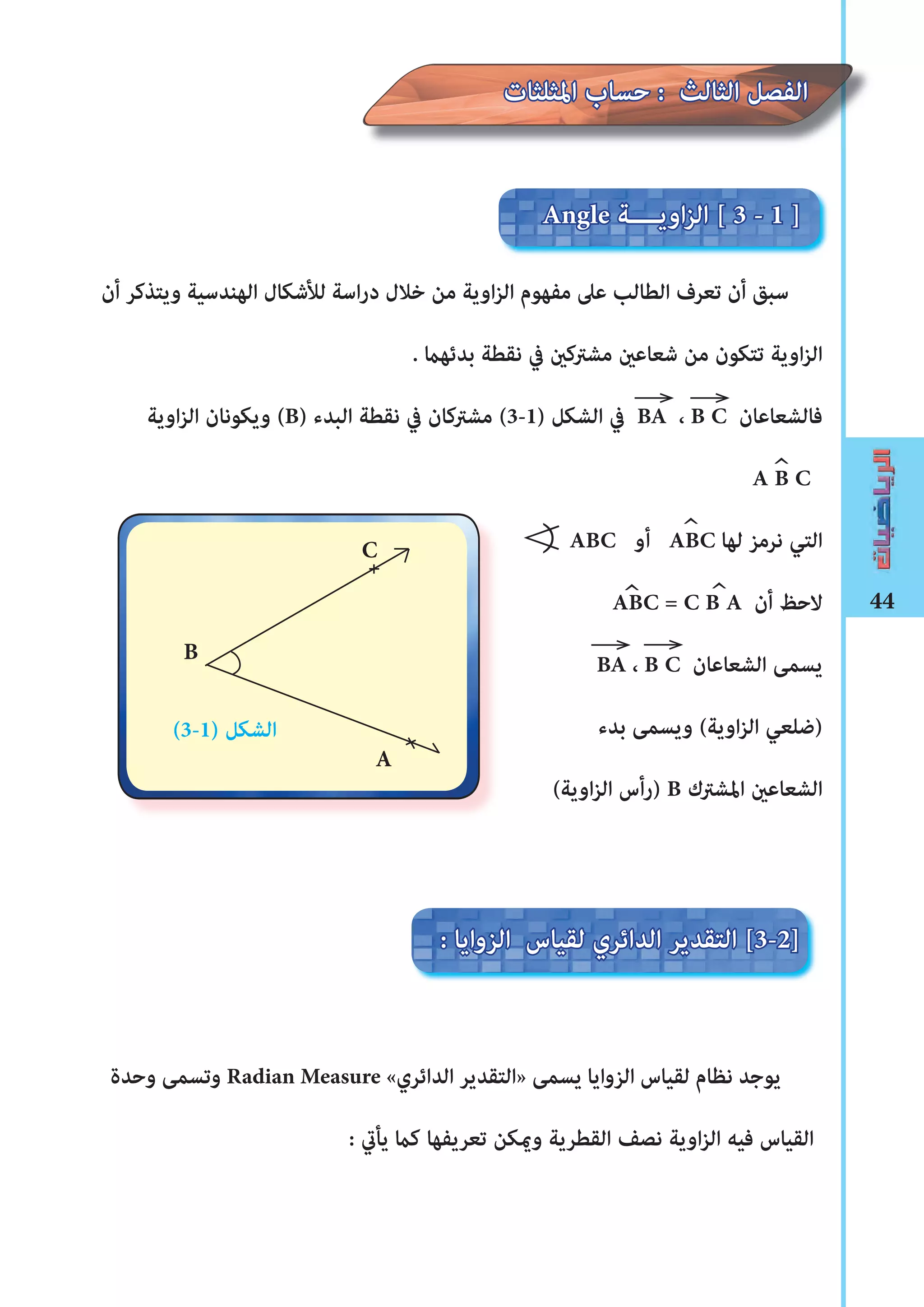44
‫أن‬ ‫ويتذكر‬ ‫الهندسية‬ ‫لﻸشكال‬ ‫اسة‬‫ر‬‫د‬ ‫خالل‬ ‫من‬ ‫اوية‬‫ز‬‫ال‬ ‫مفهوم‬ ‫عىل‬ ‫الطالب‬ ‫تعرف‬ ‫أن‬ ‫سبق‬
. ‫بدئهﺎﻤ‬ ‫نقطة‬ ‫يف‬ ‫مﺸرتكﻦﻴ‬ ‫شعاعﻦﻴ‬ ‫من‬ ‫تتكون‬ ‫اوية‬‫ز‬‫ال‬
‫اوية‬‫ز‬‫ال‬ ‫ويكونان‬ (B) ‫البدء‬ ‫نقطة‬ ‫يف‬ ‫مﺸرتكان‬ (3-1) ‫الﺸكل‬ ‫يف‬ BA ، B C ‫فالﺸعاعان‬
A B C
ABC ‫أو‬ ABC ‫لها‬ ‫نرمز‬ ‫التي‬
ABC = C B A ‫أن‬ ‫الحﻆ‬
BA ، B C ‫الﺸعاعان‬ ‫يسمﻰ‬
‫بدء‬ ‫ويسمﻰ‬ (‫اوية‬‫ز‬‫ال‬ ‫)ضلعي‬
(‫اوية‬‫ز‬‫ال‬ ‫)رأس‬ B ‫املﺸرتك‬ ‫الﺸعاعﻦﻴ‬
‫وحدة‬ ‫وتسمﻰ‬ Radian Measure «‫الدائري‬ ‫»التقدير‬ ‫يسمﻰ‬ ‫الزوايا‬ ‫لقياس‬ ‫نظام‬ ‫يوجد‬
: ‫يأﻲﺗ‬ ‫كﺎﻤ‬ ‫تعريفها‬ ‫وﻤﻳكن‬ ‫القطرية‬ ‫نصﻒ‬ ‫اوية‬‫ز‬‫ال‬ ‫فيه‬ ‫القياس‬
^
Angle ‫اويــــة‬‫ز‬‫ال‬ [ 3 - 1 ]
‫املثلثات‬ ‫حساب‬ : ‫الثالث‬ ‫الفصل‬
: ‫الزوايا‬ ‫لقياس‬ ‫الدائري‬ ‫التقدير‬ [3-2]
C
B
A
(3-1) ‫الﺸكل‬
^
^^
∢
 