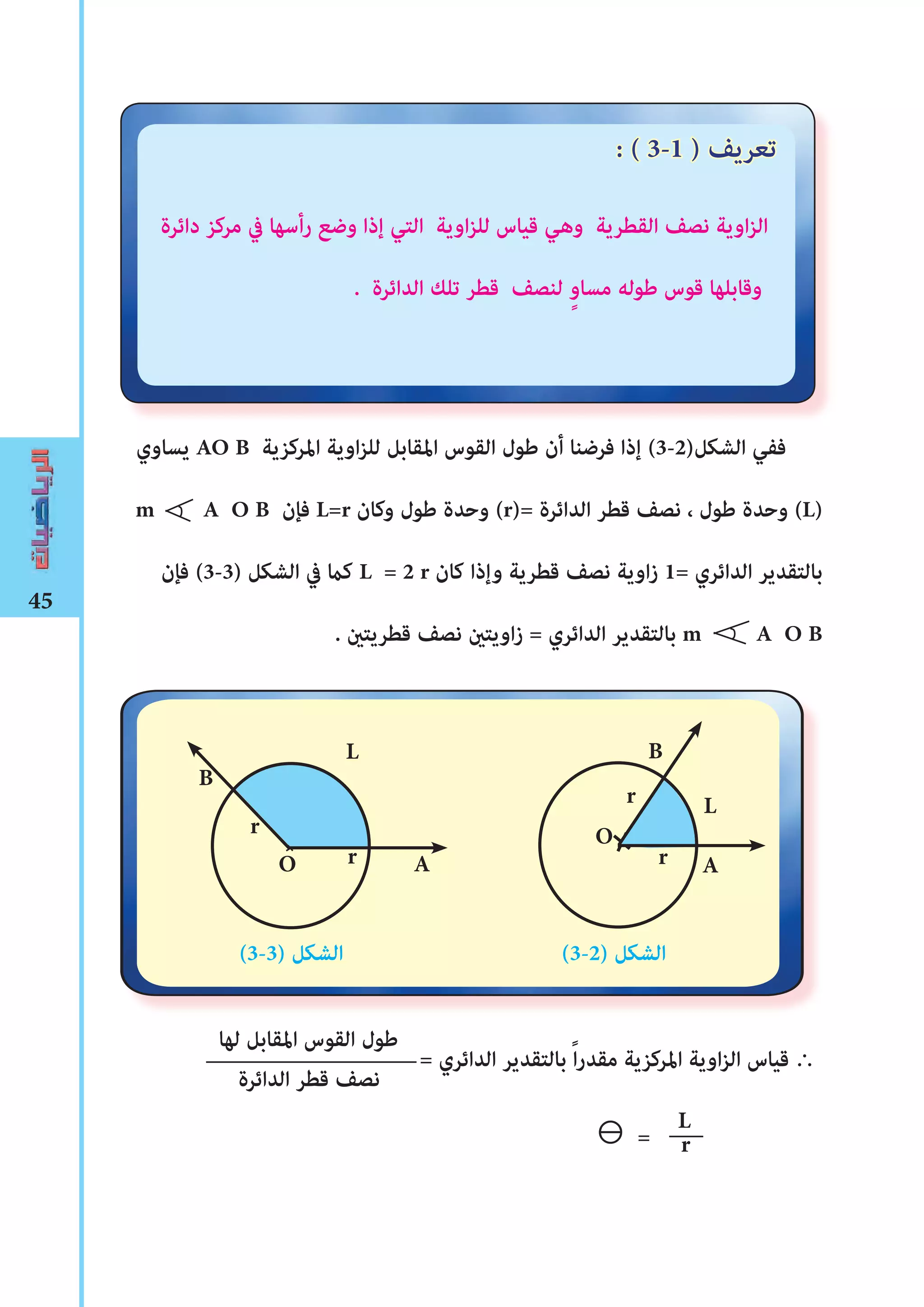 45
r
L
‫دائرة‬ ‫مركز‬ ‫يف‬ ‫رأسها‬ ‫وضع‬ ‫إذا‬ ‫التي‬ ‫اوية‬‫ز‬‫لل‬ ‫قياس‬ ‫وهي‬ ‫القطرية‬ ‫نصﻒ‬ ‫اوية‬‫ز‬‫ال‬
. ‫الدائرة‬ ‫تلﻚ‬ ‫قطر‬ ‫لنصﻒ‬ ٍ‫و‬‫مسا‬ ‫ﻃوله‬ ‫قوس‬ ‫وقابلها‬
‫يساوي‬ AO B ‫املركزية‬ ‫اوية‬‫ز‬‫لل‬ ‫املقابل‬ ‫القوس‬ ‫ﻃول‬ ‫أن‬ ‫فرضنا‬ ‫إذا‬ (3-2)‫الﺸكل‬ ‫ففي‬
m A O B ‫فﺈن‬ L=r ‫وكان‬ ‫ﻃول‬ ‫وحدة‬ (r)= ‫الدائرة‬ ‫قطر‬ ‫نصﻒ‬ ، ‫ﻃول‬ ‫وحدة‬ (L)
‫فﺈن‬ (3-3) ‫الﺸكل‬ ‫يف‬ ‫كﺎﻤ‬ L = 2 r ‫كان‬ ‫وإذا‬ ‫قطرية‬ ‫نصﻒ‬ ‫اوية‬‫ز‬ 1= ‫الدائري‬ ‫بالتقدير‬
. ‫قطريتﻦﻴ‬ ‫نصﻒ‬ ‫اويتﻦﻴ‬‫ز‬ = ‫الدائري‬ ‫بالتقدير‬ m A O B
(3-3) ‫الﺸكل‬ (3-2) ‫الﺸكل‬
= ‫الدائري‬ ‫بالتقدير‬ ً‫ا‬‫ر‬‫مقد‬ ‫املركزية‬ ‫اوية‬‫ز‬‫ال‬ ‫قياس‬ ∴
⊖ =
B
A
L
rO
r
‫لها‬ ‫املقابل‬ ‫القوس‬ ‫ﻃول‬
‫الدائرة‬ ‫قطر‬ ‫نصﻒ‬
: ( 3-1 ) ‫تعريﻒ‬
L
B
r
r
O
A
 