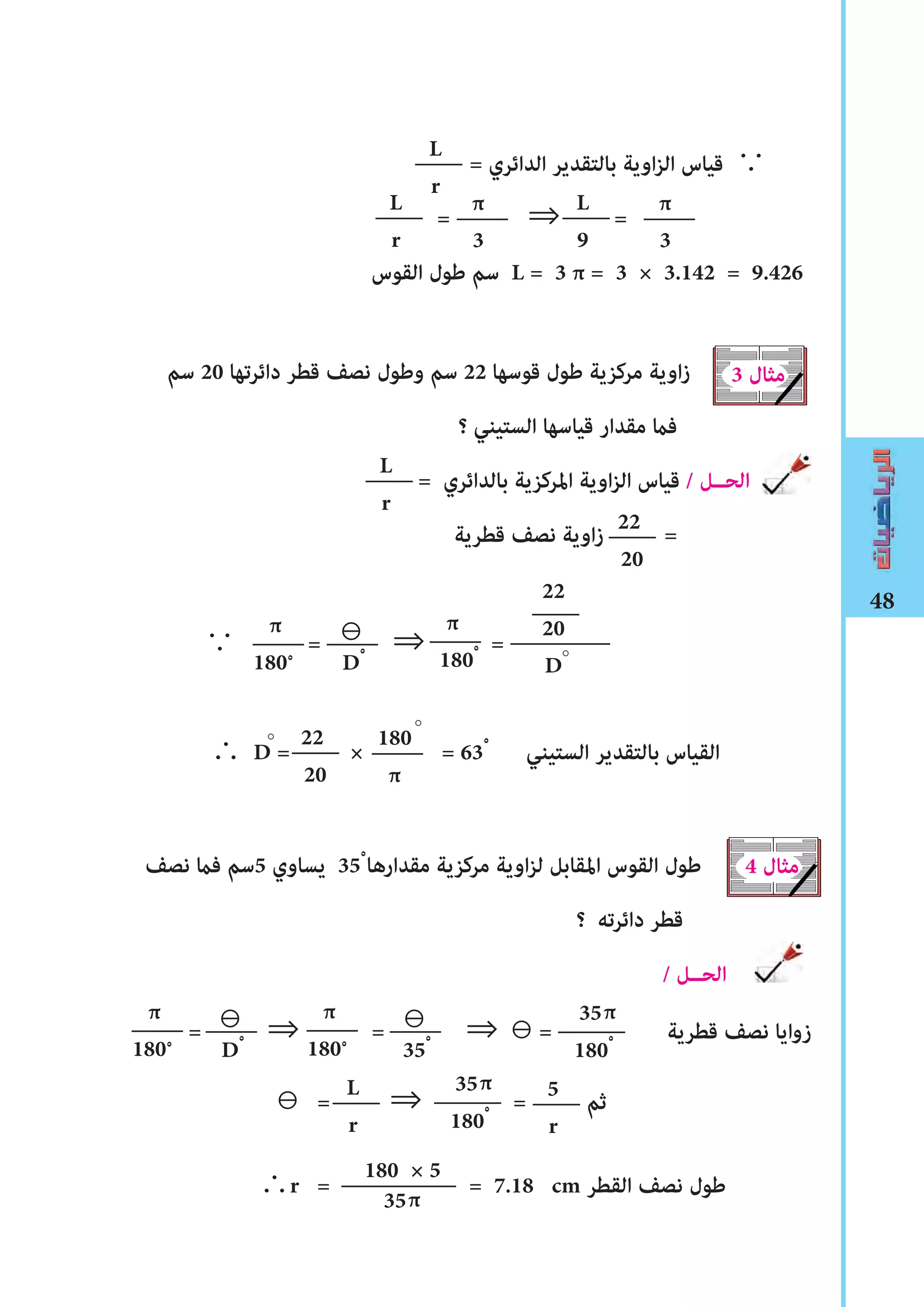 48
= ‫الدائري‬ ‫بالتقدير‬ ‫اوية‬‫ز‬‫ال‬ ‫قياس‬ ∵
= ⇒ =
‫القوس‬ ‫ﻃول‬ ‫سم‬ L = 3 π = 3 × 3.142 = 9.426
‫سم‬ 20 ‫دائرتها‬ ‫قطر‬ ‫نصﻒ‬ ‫وﻃول‬ ‫سم‬ 22 ‫قوسها‬ ‫ﻃول‬ ‫مركزية‬ ‫اوية‬‫ز‬
‫؟‬ ‫الستيني‬ ‫قياسها‬ ‫مقدار‬ ‫فﺎﻤ‬
= ‫بالدائري‬ ‫املركزية‬ ‫اوية‬‫ز‬‫ال‬ ‫قياس‬ / ‫الحــل‬
‫قطرية‬ ‫نصﻒ‬ ‫اوية‬‫ز‬ =
∵ = ⇒ =
∴ D = × = 63ْ ‫الستيني‬ ‫بالتقدير‬ ‫القياس‬
‫نصﻒ‬ ‫فﺎﻤ‬ ‫5سم‬ ‫يساوي‬ 35ْ ‫مقدارها‬ ‫مركزية‬ ‫اوية‬‫ز‬‫ل‬ ‫املقابل‬ ‫القوس‬ ‫ﻃول‬
‫؟‬ ‫دائرته‬ ‫قطر‬
/ ‫الحــل‬
= ⇒ = 	⇒ ⊖ = ‫قطرية‬ ‫نصﻒ‬ ‫زوايا‬
⊖ = ⇒		 = ‫ثم‬
∴r = = 7.18 cm ‫القطر‬ ‫نصﻒ‬ ‫ﻃول‬
L
r
π
180ْ
22
20
D
180
π
L
r
π
3
3 ‫مثال‬
L
r
22
20
π
180ْ
22
20
4 ‫مثال‬
L
r
5
r
⊖
Dْ
π
180ْ
⊖
Dْ
π
180ْ
⊖
35ْ
35
180ْ
π
35
180ْ
π
180 × 5
35π
L
9
π
3
°°
°
 
