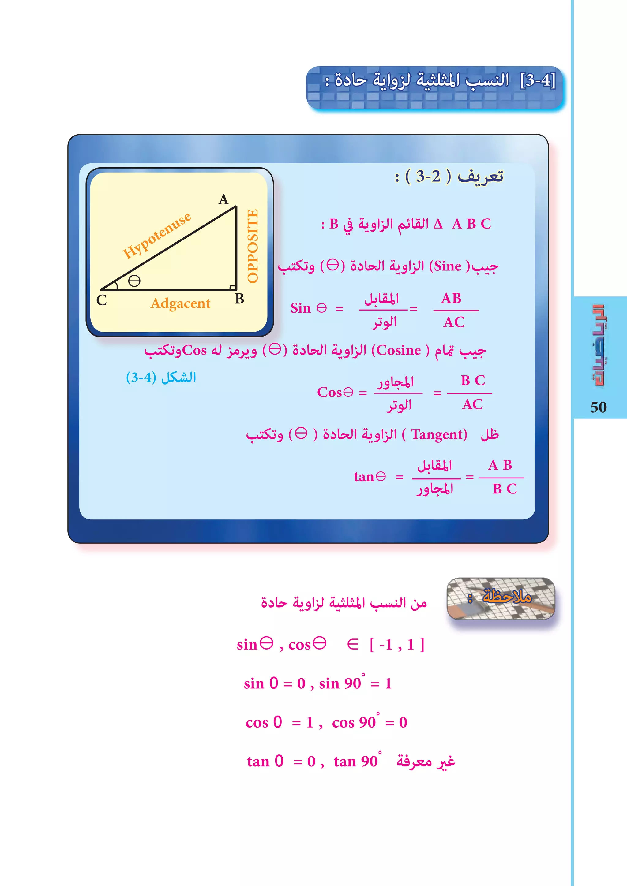 50
: B ‫يف‬ ‫اوية‬‫ز‬‫ال‬ ‫القائم‬ ∆ A B C
‫وتكتب‬ (⊖) ‫الحادة‬ ‫اوية‬‫ز‬‫ال‬ (Sine )‫جيب‬
Sin ⊖ = =
‫وتكتب‬Cos ‫له‬ ‫ويرمز‬ (⊖) ‫الحادة‬ ‫اوية‬‫ز‬‫ال‬ (Cosine ) ‫متام‬ ‫جيب‬
Cos⊖ = =
‫وتكتب‬ (⊖ ) ‫الحادة‬ ‫اوية‬‫ز‬‫ال‬ ( Tangent) ‫ﻇل‬
tan⊖ = =
‫حادة‬ ‫اوية‬‫ز‬‫ل‬ ‫املثلثية‬ ‫النسب‬ ‫من‬
sin⊖ , cos⊖ ∈ [ -1 , 1 ]
sin 0 = 0 , sin 90ْ = 1
cos 0 = 1 , cos 90ْ = 0
tan 0 = 0 , tan 90ْ ‫معرفة‬ ‫ﻏري‬
‫الوتر‬
‫املقابل‬ AB
AC
B C
AC
‫املجاور‬
‫املقابل‬ A B
B C
: ‫حادة‬ ‫لزواية‬ ‫املثلثية‬ ‫النسب‬ [3-4]
: ( 3-2 ) ‫تعريﻒ‬
‫الوتر‬
‫املجاور‬
‫وتكتب‬ (
‫وتكتب‬Cos ‫له‬ ‫ويرمز‬ (⊖) ‫الحادة‬ ‫اوية‬‫ز‬‫ال‬ (
OPPOSITEHypotenuse
A
AdgacentC B
: ‫مالحظة‬
(3-4) ‫الﺸكل‬
⊖
 