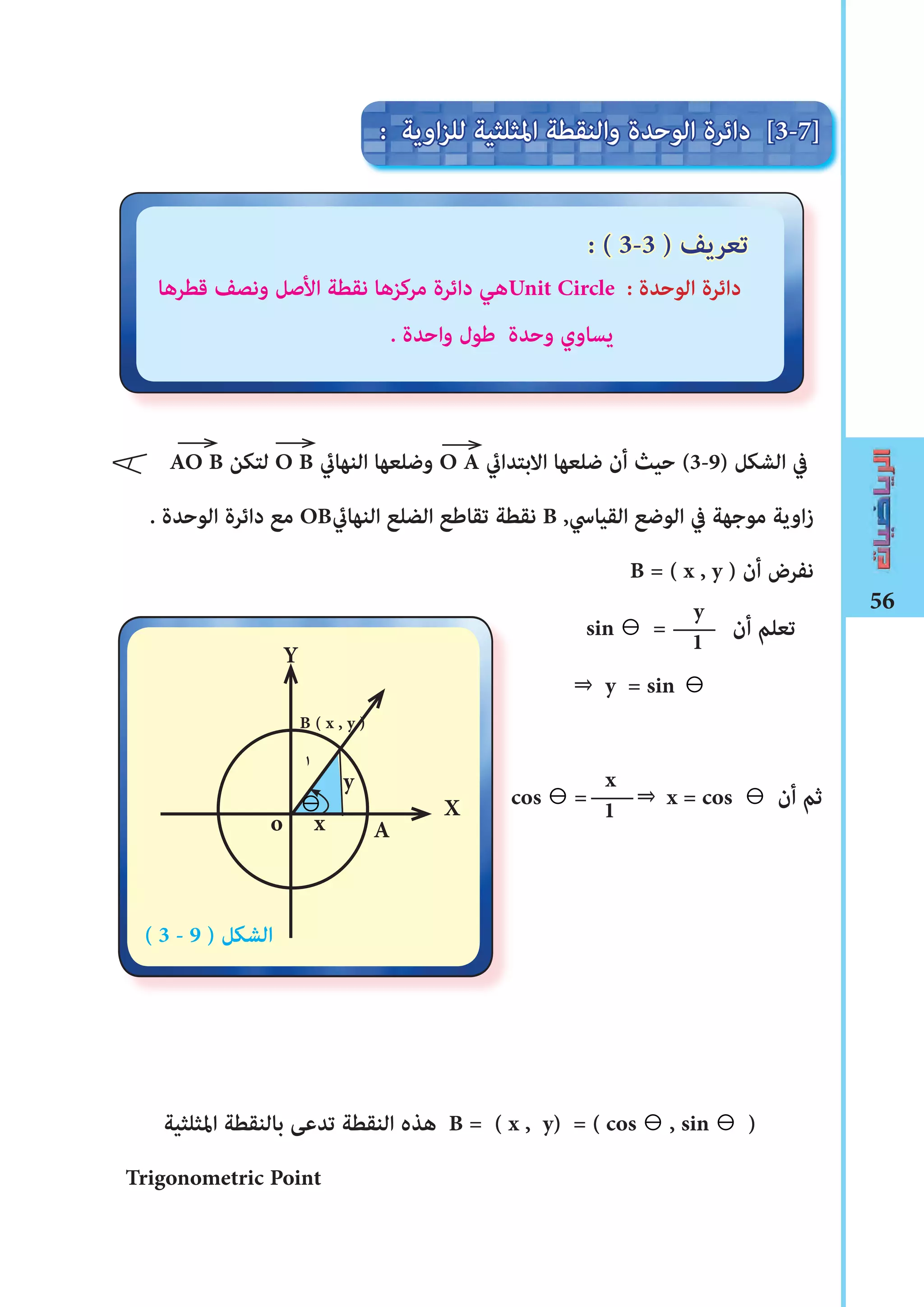 56
‫قطرها‬ ‫ونصﻒ‬ ‫األصل‬ ‫نقطة‬ ‫مركزها‬ ‫دائرة‬ ‫هي‬Unit Circle : ‫الوحدة‬ ‫دائرة‬
. ‫واحدة‬ ‫ﻃول‬ ‫وحدة‬ ‫يساوي‬
AO B ‫لتكن‬ O B ‫النهاﻲﺋ‬ ‫وضلعها‬ O A ‫االبتداﻲﺋ‬ ‫ضلعها‬ ‫أن‬ ‫حيث‬ (3-9) ‫الﺸكل‬ ‫يف‬
. ‫الوحدة‬ ‫دائرة‬ ‫مع‬ OB‫النهاﻲﺋ‬ ‫الضلع‬ ‫تقاﻃع‬ ‫نقطة‬ B ,‫القياﳼ‬ ‫الوضع‬ ‫يف‬ ‫موجهة‬ ‫اوية‬‫ز‬
B = ( x , y ) ‫أن‬ ‫نفرض‬
sin ⊖ = ‫أن‬ ‫تعلم‬
⇒ y = sin ⊖
‫املثلثية‬ ‫بالنقطة‬ ‫تدعﻰ‬ ‫النقطة‬ ‫هذه‬ B = ( x , y) = ( cos ⊖ , sin ⊖ )
Trigonometric Point
y
1
: ‫اوية‬‫ز‬‫لل‬ ‫املثلثية‬ ‫والنقطة‬ ‫الوحدة‬ ‫دائرة‬ [3-7]
: ( 3-3 ) ‫تعريﻒ‬
X
Y
y
x
B ( x , y )
١
( 3 - 9 ) ‫الﺸكل‬
o A
⊖
x
1cos ⊖ = ⇒ x = cos ⊖ ‫أن‬ ‫ثم‬
 