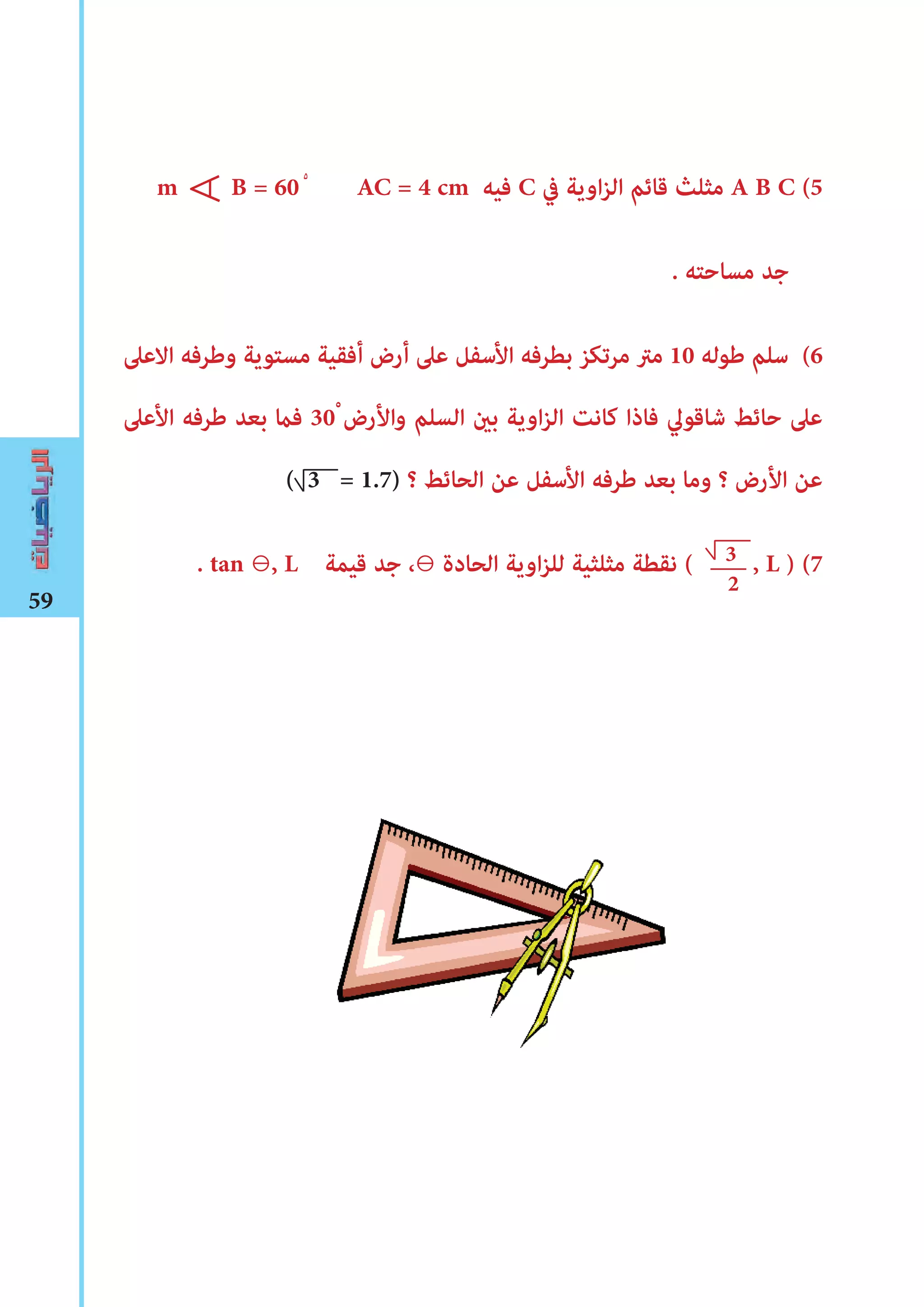59
m B = 60 AC = 4 cm ‫فيه‬ C ‫يف‬ ‫اوية‬‫ز‬‫ال‬ ‫قائم‬ ‫مثلث‬ A B C (5
. ‫مساحته‬ ‫جد‬
‫االعىل‬ ‫وﻃرفه‬ ‫مستوية‬ ‫أفقية‬ ‫أرض‬ ‫عىل‬ ‫األسفل‬ ‫بطرفه‬ ‫مرتكز‬ ‫مرت‬ 10 ‫ﻃوله‬ ‫سلم‬ (6
‫األعىل‬ ‫ﻃرفه‬ ‫بعد‬ ‫فﺎﻤ‬ 30ْ ‫واألرض‬ ‫السلم‬ ‫بﻦﻴ‬ ‫اوية‬‫ز‬‫ال‬ ‫كانﺖ‬ ‫فاذا‬ ‫شاقوﱄ‬ ‫حائﻂ‬ ‫عىل‬
( 3 = 1.7) ‫؟‬ ‫الحائﻂ‬ ‫عن‬ ‫األسفل‬ ‫ﻃرفه‬ ‫بعد‬ ‫وما‬ ‫؟‬ ‫األرض‬ ‫عن‬
. tan ⊖, L ‫قيمة‬ ‫جد‬ ،⊖ ‫الحادة‬ ‫اوية‬‫ز‬‫لل‬ ‫مثلثية‬ ‫نقطة‬ ( , L ) (7
∀
3
2
٥
 