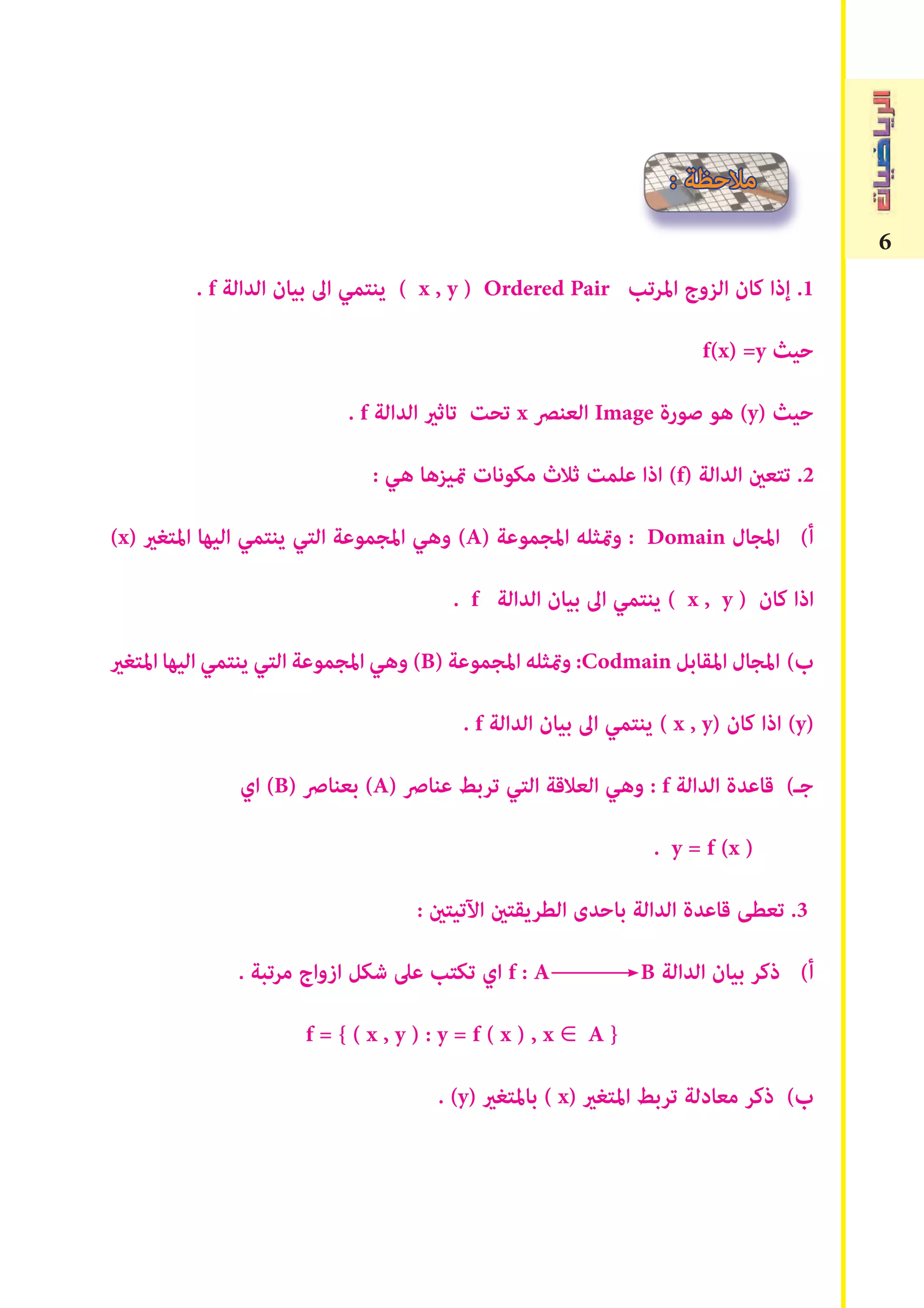 6
. f ‫الدالة‬ ‫بيان‬ ‫اﱃ‬ ‫ينتمي‬ ( x , y ) Ordered Pair ‫املرتب‬ ‫الزوج‬ ‫كان‬ ‫إذا‬ .1
f(x) =y ‫حيث‬
. f ‫الدالة‬ ‫تاثري‬ ‫تحﺖ‬ x ‫العنﴫ‬ Image ‫صورة‬ ‫هو‬ (y) ‫حيث‬
: ‫هي‬ ‫متيزها‬ ‫مكونات‬ ‫ثالث‬ ‫علمﺖ‬ ‫اذا‬ (f) ‫الدالة‬ ‫تتعﻦﻴ‬ .2
(x) ‫املتﻐري‬ ‫اليها‬ ‫ينتمي‬ ‫التي‬ ‫املجموعة‬ ‫وهي‬ (A) ‫املجموعة‬ ‫ومتثله‬ : Domain ‫املجال‬ (‫أ‬
. f ‫الدالة‬ ‫بيان‬ ‫اﱃ‬ ‫ينتمي‬ ( x , y ) ‫كان‬ ‫اذا‬
‫املتﻐري‬‫اليها‬‫ينتمي‬‫التي‬‫املجموعة‬‫وهي‬(B)‫املجموعة‬‫ومتثله‬:Codmain‫املقابل‬‫املجال‬ (‫ب‬
. f ‫الدالة‬ ‫بيان‬ ‫اﱃ‬ ‫ينتمي‬ ( x , y) ‫كان‬ ‫اذا‬ (y)
‫اي‬ (B) ‫بعناﴏ‬ (A) ‫عناﴏ‬ ‫تربﻂ‬ ‫التي‬ ‫العالقة‬ ‫وهي‬ : f ‫الدالة‬ ‫قاعدة‬ (‫جـ‬
. y = f (x )
: ‫اﻵتيتﻦﻴ‬ ‫الطريقتﻦﻴ‬ ‫باحدى‬ ‫الدالة‬ ‫قاعدة‬ ‫تعطﻰ‬ .3
. ‫مرتبة‬ ‫ازواج‬ ‫شكل‬ ‫عىل‬ ‫تكتب‬ ‫اي‬ f : A B ‫الدالة‬ ‫بيان‬ ‫ذكر‬ (‫أ‬
f = { ( x , y ) : y = f ( x ) , x ∈ A }
. (y) ‫باملتﻐري‬ ( x) ‫املتﻐري‬ ‫تربﻂ‬ ‫معادلة‬ ‫ذكر‬ (‫ب‬
: ‫مالحظة‬
 