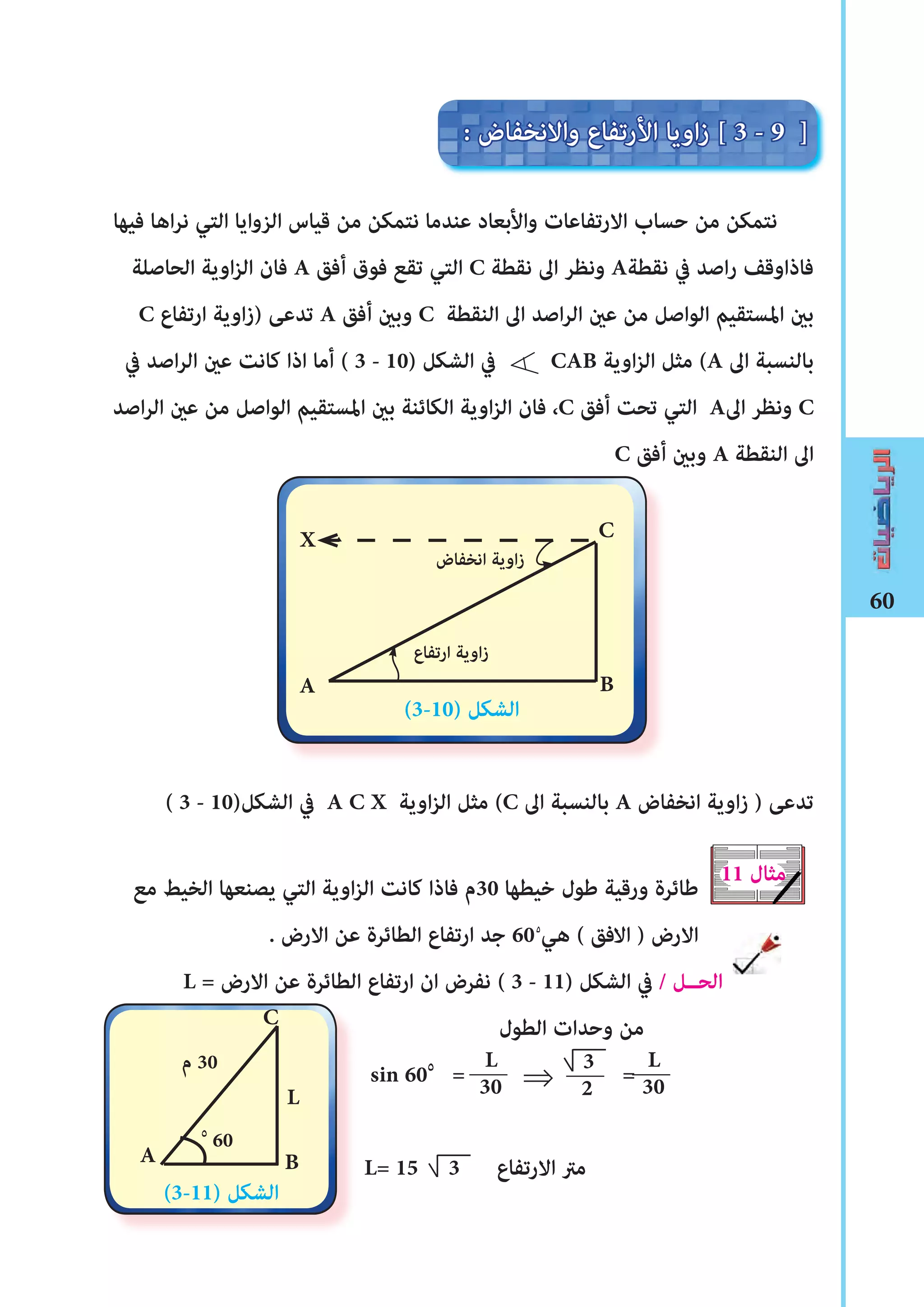 60
‫فيها‬ ‫اها‬‫ر‬‫ن‬ ‫التي‬ ‫الزوايا‬ ‫قياس‬ ‫من‬ ‫نتمكن‬ ‫عندما‬ ‫واألبعاد‬ ‫االرتفاعات‬ ‫حساب‬ ‫من‬ ‫نتمكن‬
‫الحاصلة‬ ‫اوية‬‫ز‬‫ال‬ ‫فان‬ A ‫أفق‬ ‫فوق‬ ‫تقع‬ ‫التي‬ C ‫نقطة‬ ‫اﱃ‬ ‫ونظر‬ A‫نقطة‬ ‫يف‬ ‫اصد‬‫ر‬ ‫فاذاوقﻒ‬
C ‫ارتفاع‬ ‫اوية‬‫ز‬) ‫تدعﻰ‬ A ‫أفق‬ ‫وبﻦﻴ‬ C ‫النقطة‬ ‫اﱃ‬ ‫اصد‬‫ر‬‫ال‬ ‫عﻦﻴ‬ ‫من‬ ‫الواصل‬ ‫املستقيم‬ ‫بﻦﻴ‬
‫يف‬ ‫اصد‬‫ر‬‫ال‬ ‫عﻦﻴ‬ ‫كانﺖ‬ ‫اذا‬ ‫أما‬ ( 3 - 10) ‫الﺸكل‬ ‫يف‬ CAB ‫اوية‬‫ز‬‫ال‬ ‫مثل‬ (A ‫اﱃ‬ ‫بالنسبة‬
‫اصد‬‫ر‬‫ال‬ ‫عﻦﻴ‬ ‫من‬ ‫الواصل‬ ‫املستقيم‬ ‫بﻦﻴ‬ ‫الكائنة‬ ‫اوية‬‫ز‬‫ال‬ ‫فان‬ ،C ‫أفق‬ ‫تحﺖ‬ ‫التي‬ A‫اﱃ‬ ‫ونظر‬ C
C ‫أفق‬ ‫وبﻦﻴ‬ A ‫النقطة‬ ‫اﱃ‬
( 3 - 10)‫الﺸكل‬ ‫يف‬ A C X ‫اوية‬‫ز‬‫ال‬ ‫مثل‬ (C ‫اﱃ‬ ‫بالنسبة‬ A ‫انخفاض‬ ‫اوية‬‫ز‬ ) ‫تدعﻰ‬
‫مع‬ ‫الخيﻂ‬ ‫يصنعها‬ ‫التي‬ ‫اوية‬‫ز‬‫ال‬ ‫كانﺖ‬ ‫فاذا‬ ‫03م‬ ‫خيطها‬ ‫ﻃول‬ ‫ورقية‬ ‫ﻃائرة‬
. ‫االرض‬ ‫عن‬ ‫الطائرة‬ ‫ارتفاع‬ ‫جد‬ 60 ‫هي‬ ( ‫االفق‬ ) ‫االرض‬
L = ‫االرض‬ ‫عن‬ ‫الطائرة‬ ‫ارتفاع‬ ‫ان‬ ‫نفرض‬ ( 3 - 11) ‫الﺸكل‬ ‫يف‬ / ‫الحــل‬
‫الطول‬ ‫وحدات‬ ‫من‬
sin 60٥
= =
L= 15 3 ‫االرتفاع‬ ‫مرت‬
: ‫واالنخفاض‬ ‫األرتفاع‬ ‫اويا‬‫ز‬ [ 3 - 9 ]
(3-10) ‫الﺸكل‬
‫انخفاض‬ ‫اوية‬‫ز‬
C
BA
11 ‫مثال‬
L
30
3
2sin 60
L= 15 3
٥
60
‫م‬ 30
C
B
(3-11) ‫الﺸكل‬
⇐
A
L
30L
X
٥
‫ارتفاع‬ ‫اوية‬‫ز‬
 