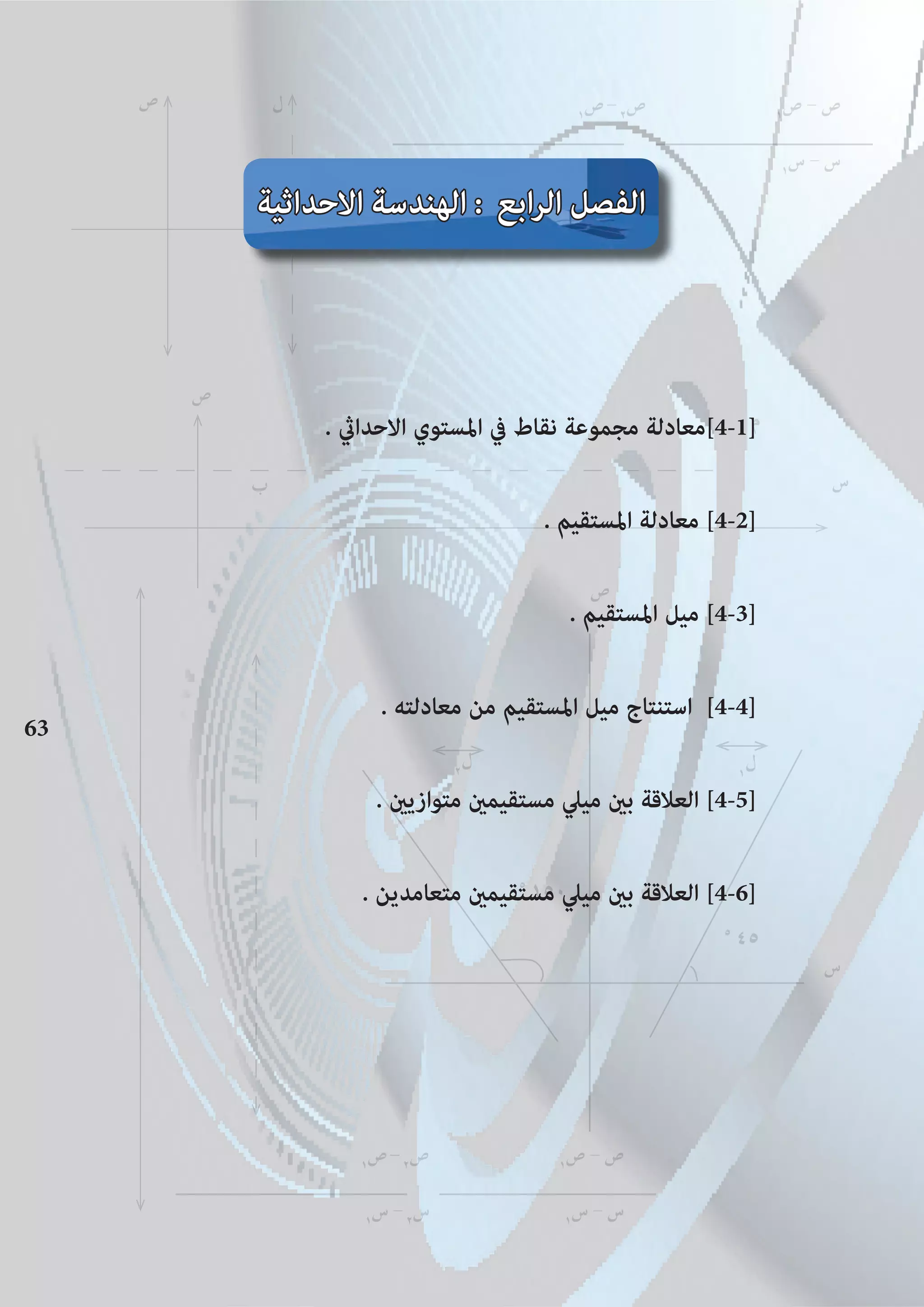63
‫ل‬‫ص‬
١
‫ص‬-٢
‫ص‬ ١
‫ص‬ - ‫ص‬
‫س‬ - ‫س‬ ١
‫س‬ - ‫س‬
‫م‬
‫س‬‫ب‬
‫ص‬
63
‫ص‬
٢
‫ل‬ ١
‫ل‬‫ل‬
٥
٤٥
‫س‬
٥
١٥٠
١
‫ص‬-٢
‫ص‬ ١
‫ص‬ - ‫ص‬
١
‫س‬ -٢
‫س‬ ١
‫س‬ - ‫س‬
. ‫االحداﻲﺛ‬ ‫املستوي‬ ‫يف‬ ‫نقاط‬ ‫مجموعة‬ ‫]1-4[معادلة‬
. ‫املستقيم‬ ‫معادلة‬ [4-2]
. ‫املستقيم‬ ‫ميل‬ [4-3]
. ‫معادلته‬ ‫من‬ ‫املستقيم‬ ‫ميل‬ ‫استنتاج‬ [4-4]
. ‫متوازيﻦﻴ‬ ‫مستقيمﻦﻴ‬ ‫ميﲇ‬ ‫بﻦﻴ‬ ‫العالقة‬ [4-5]
. ‫متعامدين‬ ‫مستقيمﻦﻴ‬ ‫ميﲇ‬ ‫بﻦﻴ‬ ‫العالقة‬ [4-6]
‫أ‬
‫س‬
١
‫س‬ -٢
‫س‬
‫االحداثية‬ ‫الهندسة‬ : ‫ابع‬‫ر‬‫ال‬ ‫الفصل‬
 