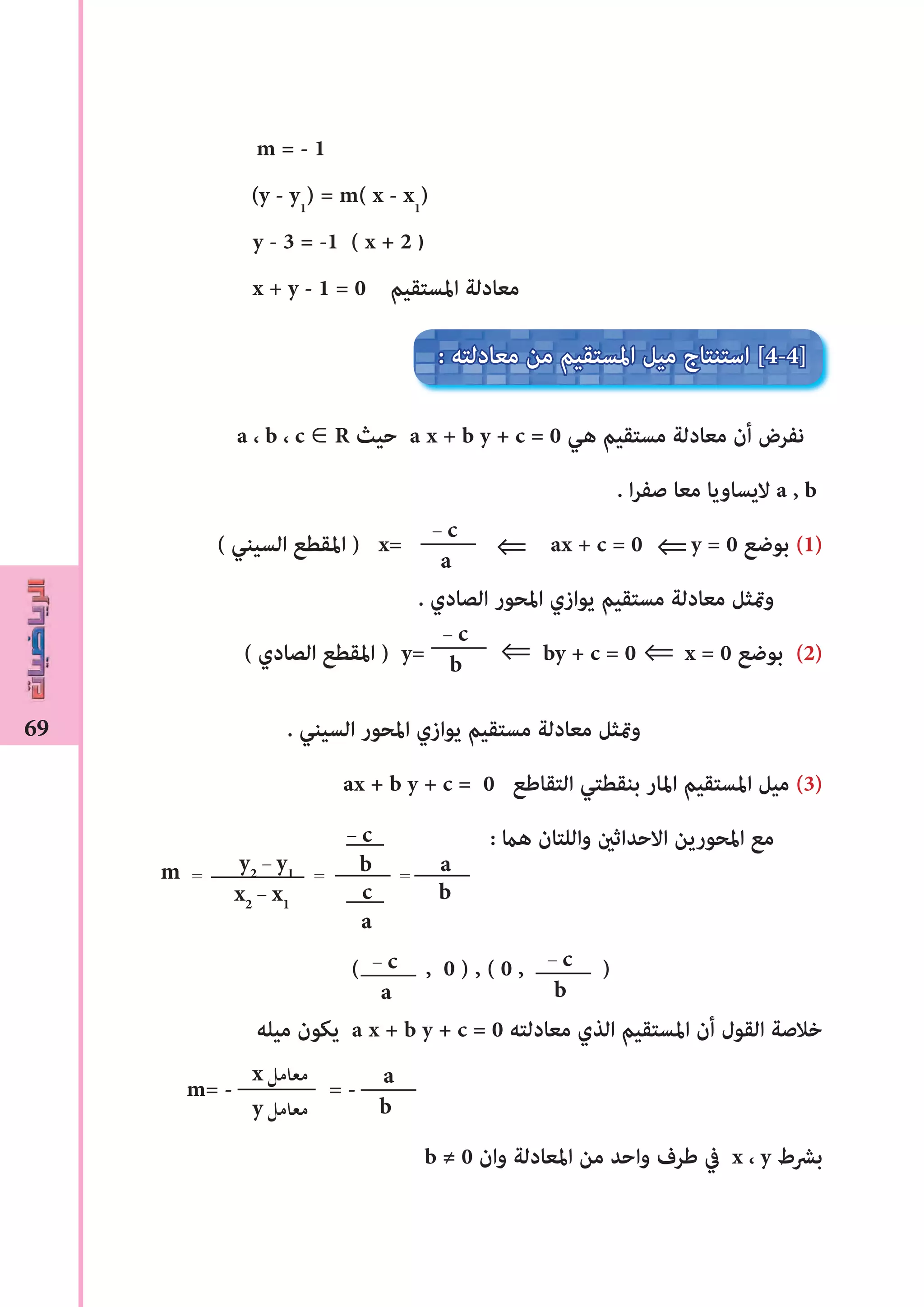 69
m = - 1
(y - y1
) = m( x - x1
)
y - 3 = -1 ( x + 2 )
x + y - 1 = 0 ‫املستقيم‬ ‫معادلة‬
a ، b ، c ∈ R ‫حيث‬ a x + b y + c = 0 ‫هي‬ ‫مستقيم‬ ‫معادلة‬ ‫أن‬ ‫نفرض‬
. ‫ا‬‫ر‬‫صف‬ ‫معا‬ ‫اليساويا‬ a , b
( ‫السيني‬ ‫املقطع‬ ) x= ax + c = 0 y = 0 ‫بوضع‬ (1)
. ‫الصادي‬ ‫املحور‬ ‫يوازي‬ ‫مستقيم‬ ‫معادلة‬ ‫ومتثل‬
( ‫الصادي‬ ‫املقطع‬ ) y= by + c = 0 x = 0 ‫بوضع‬ (2)
. ‫السيني‬ ‫املحور‬ ‫يوازي‬ ‫مستقيم‬ ‫معادلة‬ ‫ومتثل‬
ax + b y + c = 0 ‫التقاﻃع‬ ‫بنقطتي‬ ‫املار‬ ‫املستقيم‬ ‫ميل‬ (3)
: ‫هﺎﻤ‬ ‫واللتان‬ ‫االحداثﻦﻴ‬ ‫املحورين‬ ‫مع‬
( , 0 ) , ( 0 , )
‫ميله‬ ‫يكون‬ a x + b y + c = 0 ‫معادلته‬ ‫الذي‬ ‫املستقيم‬ ‫أن‬ ‫القول‬ ‫خالصة‬
m= - = -
b ≠ 0 ‫وان‬ ‫املعادلة‬ ‫من‬ ‫واحد‬ ‫ﻃرف‬ ‫يف‬ x ، y ‫بﴩط‬
- c
a
: ‫معادلته‬ ‫من‬ ‫املستقيم‬ ‫ميل‬ ‫استنتاج‬ [4-4]
a
b
x ‫ﻣﻌﺎﻣﻞ‬
y ‫ﻣﻌﺎﻣﻞ‬
- c
b
- c
a
- c
b
⇒⇒
⇒ ⇒
y2
- y1
x2
- x1
m = =
- c
b
c
a
a
b
=
 