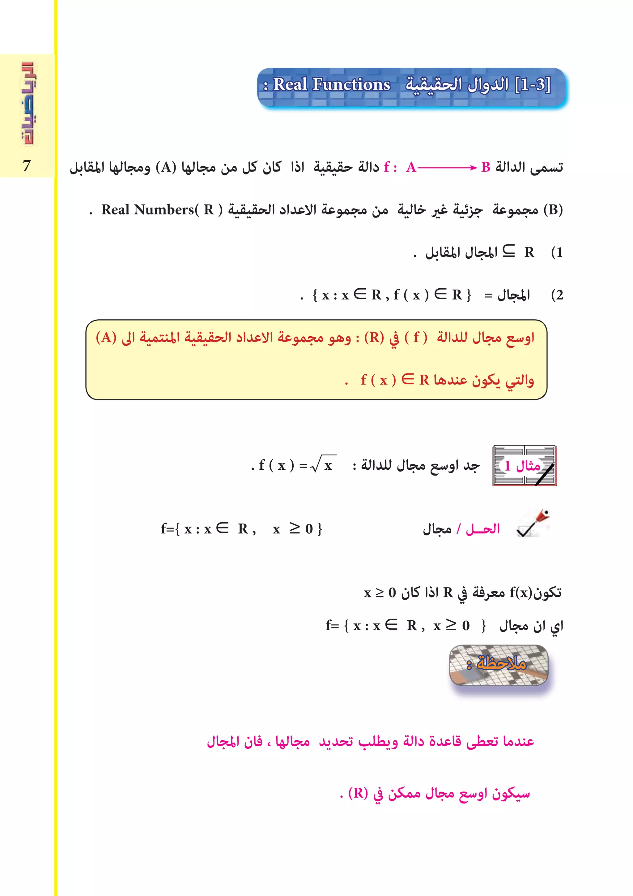 7 ‫املقابل‬ ‫ومجالها‬ (A) ‫مجالها‬ ‫من‬ ‫كل‬ ‫كان‬ ‫اذا‬ ‫حقيقية‬ ‫دالة‬ f : A B ‫الدالة‬ ‫تسمﻰ‬
. Real Numbers( R ) ‫الحقيقية‬ ‫االعداد‬ ‫مجموعة‬ ‫من‬ ‫خالية‬ ‫ﻏري‬ ‫جزئية‬ ‫مجموعة‬ (B)
. ‫املقابل‬ ‫املجال‬ R (1
. { x : x R , f ( x ) R } = ‫املجال‬ (2
(A) ‫اﱃ‬ ‫املنتمية‬ ‫الحقيقية‬ ‫االعداد‬ ‫مجموعة‬ ‫وهو‬ : (R) ‫يف‬ ( f ) ‫للدالة‬ ‫مجال‬ ‫اوسع‬
. f ( x ) R ‫عندها‬ ‫يكون‬ ‫والتي‬
. f ( x ) = x : ‫للدالة‬ ‫مجال‬ ‫اوسع‬ ‫جد‬
f={ x : x R , x ≥ 0 } ‫مجال‬ / ‫الحــل‬
x ≥ 0 ‫كان‬ ‫اذا‬ R ‫يف‬ ‫معرفة‬ f(x)‫تكون‬
f= { x : x R , x ≥ 0 } ‫مجال‬ ‫ان‬ ‫اي‬
‫املجال‬ ‫فان‬ ، ‫مجالها‬ ‫تحديد‬ ‫ويطلب‬ ‫دالة‬ ‫قاعدة‬ ‫تعطﻰ‬ ‫عندما‬
. (R) ‫يف‬ ‫ممكن‬ ‫مجال‬ ‫اوسع‬ ‫سيكون‬
1 ‫مثال‬
: ‫مالحظة‬
: Real Functions ‫الحقيقية‬ ‫الدوال‬ [1-3]
 