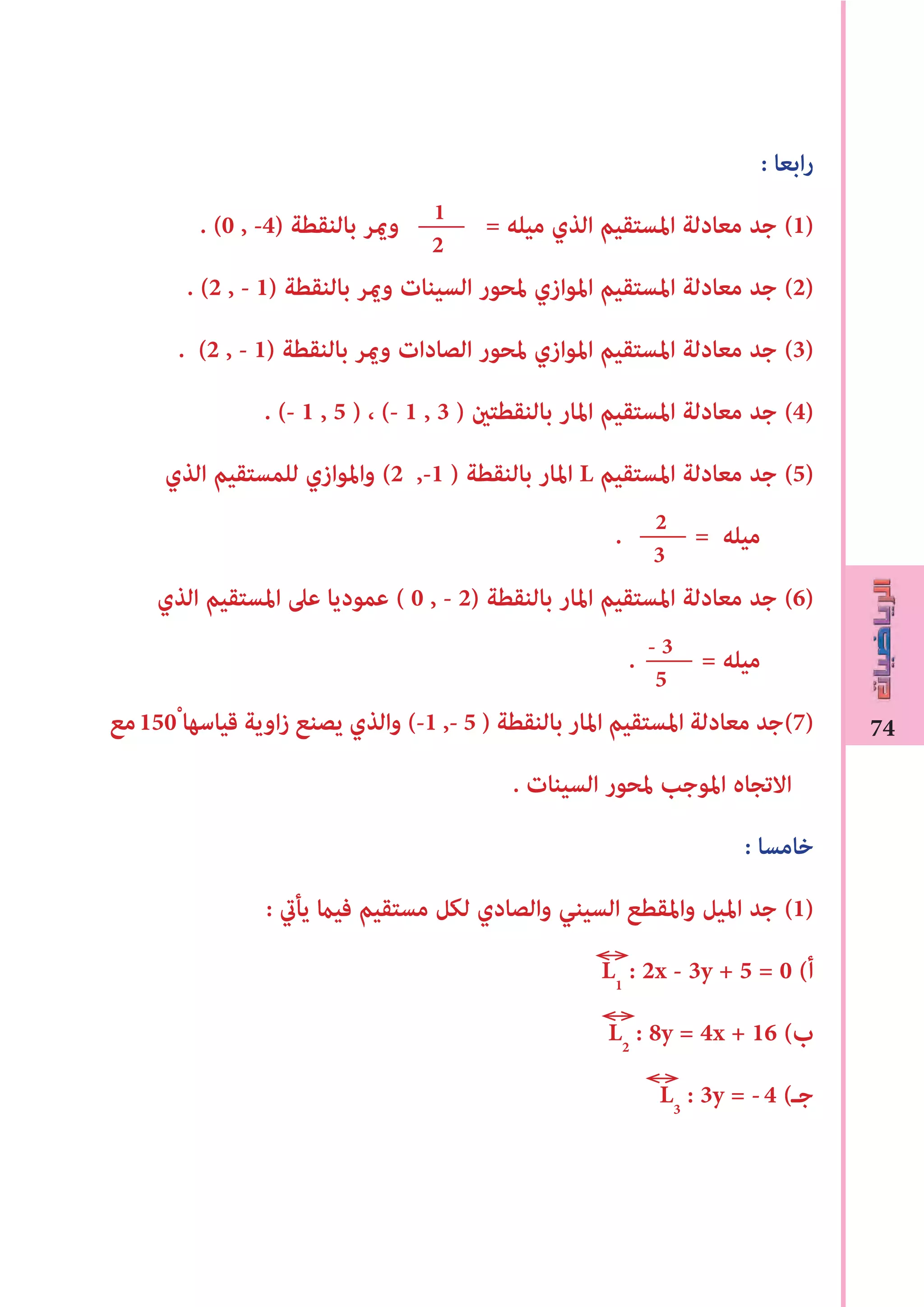 74
: ‫ابعا‬‫ر‬
. (0 , -4) ‫بالنقطة‬ ‫وﻤﻳر‬ = ‫ميله‬ ‫الذي‬ ‫املستقيم‬ ‫معادلة‬ ‫جد‬ (1)
. (2 , - 1) ‫بالنقطة‬ ‫وﻤﻳر‬ ‫السينات‬ ‫ملحور‬ ‫املوازي‬ ‫املستقيم‬ ‫معادلة‬ ‫جد‬ (2)
. (2 , - 1) ‫بالنقطة‬ ‫وﻤﻳر‬ ‫الصادات‬ ‫ملحور‬ ‫املوازي‬ ‫املستقيم‬ ‫معادلة‬ ‫جد‬ (3)
. (- 1 , 5 ) ، (- 1 , 3 ) ‫بالنقطتﻦﻴ‬ ‫املار‬ ‫املستقيم‬ ‫معادلة‬ ‫جد‬ (4)
‫الذي‬ ‫للمستقيم‬ ‫واملوازي‬ (2 ,-1 ) ‫بالنقطة‬ ‫املار‬ L ‫املستقيم‬ ‫معادلة‬ ‫جد‬ (5)
. = ‫ميله‬
‫الذي‬ ‫املستقيم‬ ‫عىل‬ ‫عموديا‬ ( 0 , - 2) ‫بالنقطة‬ ‫املار‬ ‫املستقيم‬ ‫معادلة‬ ‫جد‬ (6)
. = ‫ميله‬
‫مع‬150ْ ‫قياسها‬ ‫اوية‬‫ز‬ ‫يصنع‬ ‫والذي‬ (-1 ,- 5 ) ‫بالنقطة‬ ‫املار‬ ‫املستقيم‬ ‫معادلة‬ ‫)7(جد‬
. ‫السينات‬ ‫ملحور‬ ‫املوجب‬ ‫االتجاه‬
: ‫خامسا‬
: ‫يأﻲﺗ‬ ‫فيﺎﻤ‬ ‫مستقيم‬ ‫لكل‬ ‫والصادي‬ ‫السيني‬ ‫واملقطع‬ ‫امليل‬ ‫جد‬ (1)
L1
: 2x - 3y + 5 = 0 (‫أ‬
L2
: 8y = 4x + 16 (‫ب‬
L3
: 3y = -4 (‫جـ‬
1
2
2
3
- 3
5
 