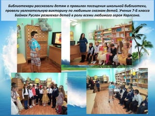3
Библиотекари рассказали детям о правилах посещения школьной библиотеки,
провели увлекательную викторину по любимым сказкам детей. Ученик 7-Б класса
Баймах Руслан развлекал детей в роли всеми любимого героя Карлсона.
 
