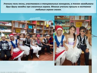 4
Ученики пели песни, участвовали в танцевальных конкурсах, а также загадывали
друг другу загадки про сказочных героев. Многие ученики пришли в костюмах
любимых героев сказок.
 
