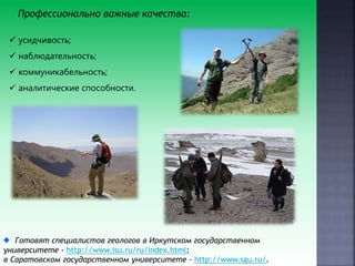 Профессионально важные качества:
 усидчивость;
 наблюдательность;
 коммуникабельность;
 аналитические способности.
Готовят специалистов геологов в Иркутском государственном
университете - http://www.isu.ru/ru/index.html;
в Саратовском государственном университете - http://www.sgu.ru/.
 