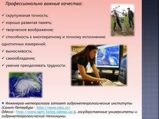 Профессионально важные качества:
 скрупулезная точность;
 хорошо развитая память;
 творческое воображение;
 способность к многократному и точному исполнению
однотипных измерений;
 выносливость;
 самообладание;
 умение преодолевать трудности.
Инженеров-метеорологов готовят гидрометеорологические институты
(Санкт-Петербург - http://www.rshu.ru/
Одесса - http://www.ogmi.farlep.odessa.ua/), государственные университеты и
гидрометеорологические техникумы.
 