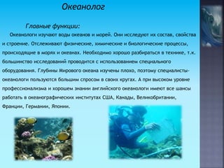 Океанолог
Главные функции:
Океанологи изучают воды океанов и морей. Они исследуют их состав, свойства
и строение. Отслеживают физические, химические и биологические процессы,
происходящие в морях и океанах. Необходимо хорошо разбираться в технике, т.к.
большинство исследований проводится с использованием специального
оборудования. Глубины Мирового океана изучены плохо, поэтому специалисты-
океанологи пользуются большим спросом в своих кругах. А при высоком уровне
профессионализма и хорошем знании английского океанологи имеют все шансы
работать в океанографических институтах США, Канады, Великобритании,
Франции, Германии, Японии.
 