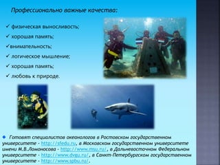 Профессионально важные качества:
 физическая выносливость;
 хорошая память;
внимательность;
 логическое мышление;
 хорошая память;
 любовь к природе.
Готовят специалистов океанологов в Ростовском государственном
университете - http://sfedu.ru, в Московском государственном университете
имени М.В.Ломоносова - http://www.msu.ru/, в Дальневосточном Федеральном
университете - http://www.dvgu.ru/, в Санкт-Петербургском государственном
университете - http://www.spbu.ru/.
 