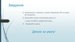 Завдання
1. Перегляньте і запишіть у зошит параметри ПК, за яким
Ви працюєте,
2. Виконайте аналіз оптимізації диска С:/
і, якщо потрібно, дефрагментацію,
3. Отримайте оцінку.
Дякую за увагу!
 