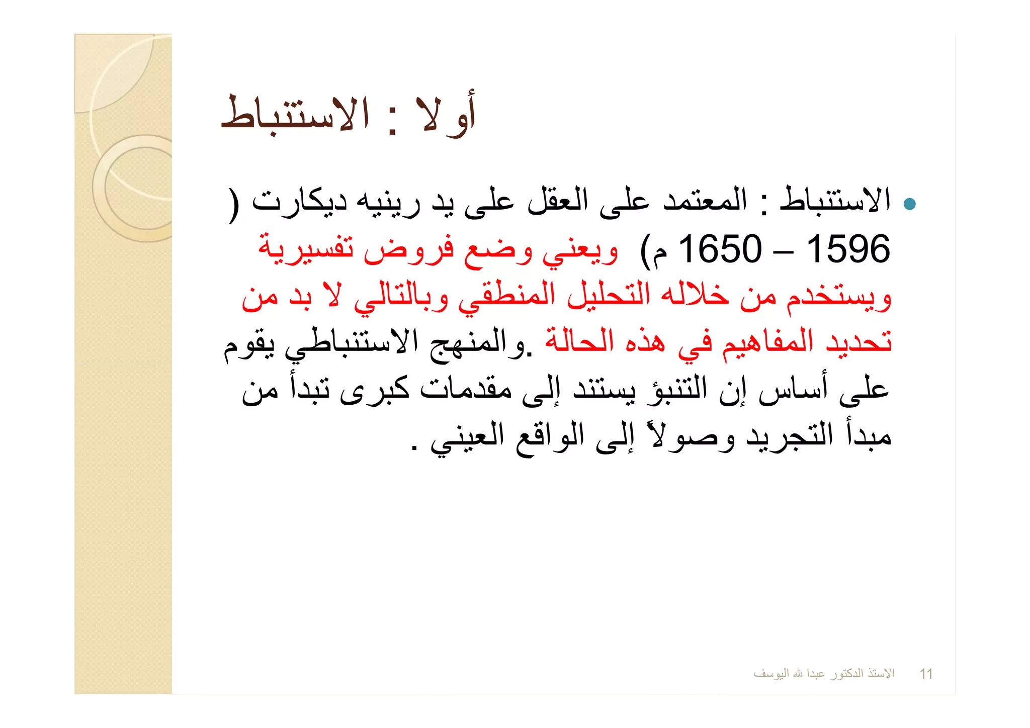 ‫أوﻻ‬‫أوﻻ‬::‫اﻻﺳﺗﻧﺑﺎط‬‫اﻻﺳﺗﻧﺑﺎط‬
‫اﻻﺳﺗﻧﺑﺎط‬:‫دﯾﻛﺎرت‬ ‫رﯾﻧﯾﮫ‬ ‫ﯾد‬ ‫ﻋﻠﻰ‬ ‫اﻟﻌﻘل‬ ‫ﻋﻠﻰ‬ ‫اﻟﻣﻌﺗﻣد‬)
1596–1650‫م‬(‫ﺗﻔﺳﯾرﯾﺔ‬ ‫ﻓروض‬ ‫وﺿﻊ‬ ‫وﯾﻌﻧﻲ‬
‫ﻣن‬ ‫ﺑد‬ ‫ﻻ‬ ‫وﺑﺎﻟﺗﺎﻟﻲ‬ ‫اﻟﻣﻧطﻘﻲ‬ ‫اﻟﺗﺣﻠﯾل‬ ‫ﺧﻼﻟﮫ‬ ‫ﻣن‬ ‫وﯾﺳﺗﺧدم‬
‫اﻟﺣﺎﻟﺔ‬ ‫ھذه‬ ‫ﻓﻲ‬ ‫اﻟﻣﻔﺎھﯾم‬ ‫ﺗﺣدﯾد‬.‫ﯾﻘوم‬ ‫اﻻﺳﺗﻧﺑﺎطﻲ‬ ‫واﻟﻣﻧﮭﺞ‬
‫ﻣن‬ ‫ﺗﺑدأ‬ ‫ﻛﺑرى‬ ‫ﻣﻘدﻣﺎت‬ ‫إﻟﻰ‬ ‫ﯾﺳﺗﻧد‬ ‫اﻟﺗﻧﺑؤ‬ ‫إن‬ ‫أﺳﺎس‬ ‫ﻋﻠﻰ‬
‫اﻟﻌﯾﻧﻲ‬ ‫اﻟواﻗﻊ‬ ‫إﻟﻰ‬ ً‫ﻻ‬‫وﺻو‬ ‫اﻟﺗﺟرﯾد‬ ‫ﻣﺑدأ‬.
‫اﻻﺳﺗﻧﺑﺎط‬:‫دﯾﻛﺎرت‬ ‫رﯾﻧﯾﮫ‬ ‫ﯾد‬ ‫ﻋﻠﻰ‬ ‫اﻟﻌﻘل‬ ‫ﻋﻠﻰ‬ ‫اﻟﻣﻌﺗﻣد‬)
1596–1650‫م‬(‫ﺗﻔﺳﯾرﯾﺔ‬ ‫ﻓروض‬ ‫وﺿﻊ‬ ‫وﯾﻌﻧﻲ‬
‫ﻣن‬ ‫ﺑد‬ ‫ﻻ‬ ‫وﺑﺎﻟﺗﺎﻟﻲ‬ ‫اﻟﻣﻧطﻘﻲ‬ ‫اﻟﺗﺣﻠﯾل‬ ‫ﺧﻼﻟﮫ‬ ‫ﻣن‬ ‫وﯾﺳﺗﺧدم‬
‫اﻟﺣﺎﻟﺔ‬ ‫ھذه‬ ‫ﻓﻲ‬ ‫اﻟﻣﻔﺎھﯾم‬ ‫ﺗﺣدﯾد‬.‫ﯾﻘوم‬ ‫اﻻﺳﺗﻧﺑﺎطﻲ‬ ‫واﻟﻣﻧﮭﺞ‬
‫ﻣن‬ ‫ﺗﺑدأ‬ ‫ﻛﺑرى‬ ‫ﻣﻘدﻣﺎت‬ ‫إﻟﻰ‬ ‫ﯾﺳﺗﻧد‬ ‫اﻟﺗﻧﺑؤ‬ ‫إن‬ ‫أﺳﺎس‬ ‫ﻋﻠﻰ‬
‫اﻟﻌﯾﻧﻲ‬ ‫اﻟواﻗﻊ‬ ‫إﻟﻰ‬ ً‫ﻻ‬‫وﺻو‬ ‫اﻟﺗﺟرﯾد‬ ‫ﻣﺑدأ‬.
‫اﻟﯾوﺳف‬ ‫ﻋﺑدا‬ ‫اﻟدﻛﺗور‬ ‫اﻻﺳﺗذ‬ 11
 