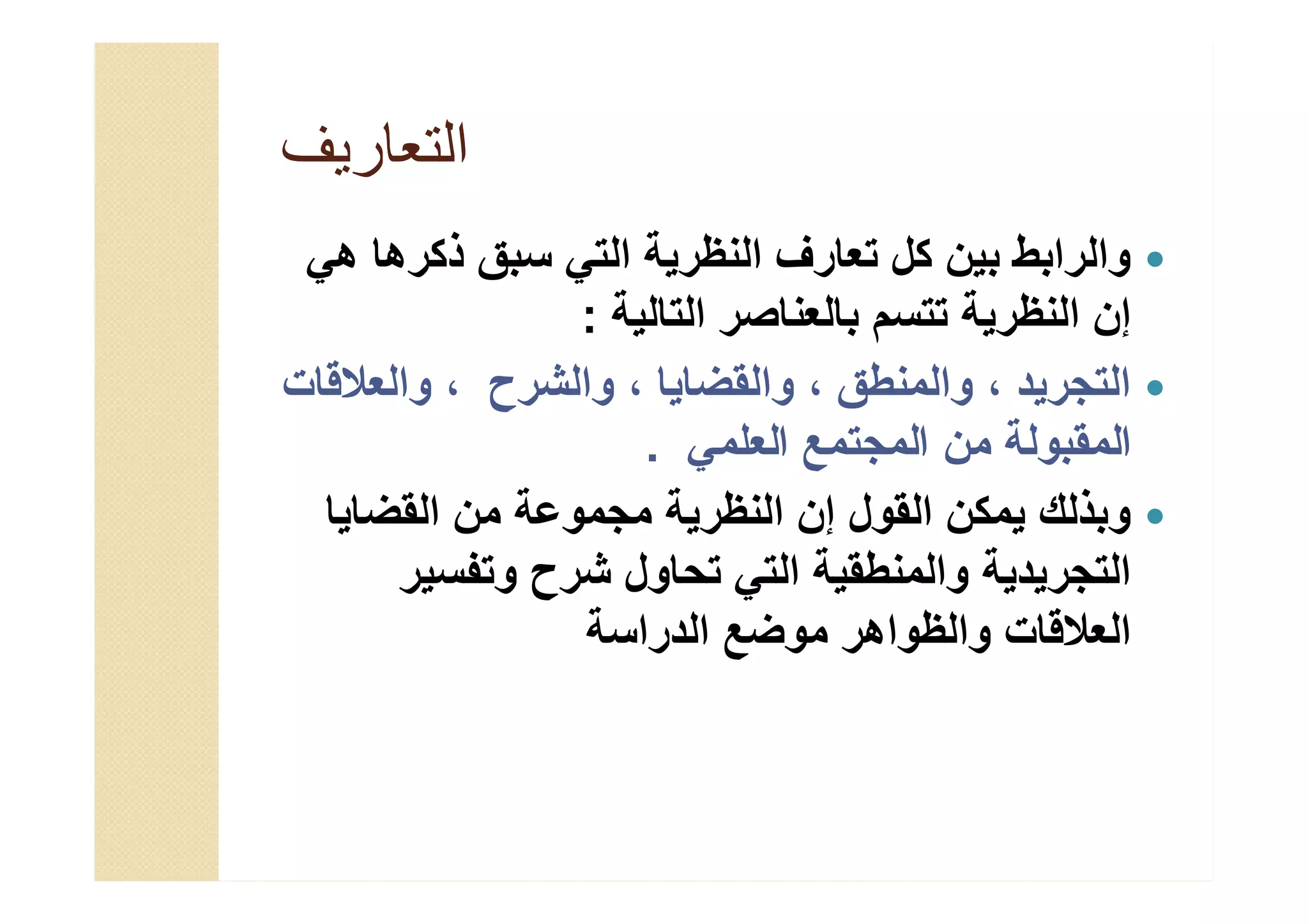 ‫اﻟﺗﻌﺎرﯾف‬‫اﻟﺗﻌﺎرﯾف‬
‫ھﻲ‬ ‫ذﻛرھﺎ‬ ‫ﺳﺑق‬ ‫اﻟﺗﻲ‬ ‫اﻟﻧظرﯾﺔ‬ ‫ﺗﻌﺎرف‬ ‫ﻛل‬ ‫ﺑﯾن‬ ‫واﻟراﺑط‬
‫اﻟﺗﺎﻟﯾﺔ‬ ‫ﺑﺎﻟﻌﻧﺎﺻر‬ ‫ﺗﺗﺳم‬ ‫اﻟﻧظرﯾﺔ‬ ‫إن‬:
‫واﻟﻌﻼﻗﺎت‬ ، ‫واﻟﺷرح‬ ، ‫واﻟﻘﺿﺎﯾﺎ‬ ، ‫واﻟﻣﻧطق‬ ، ‫اﻟﺗﺟرﯾد‬
‫اﻟﻌﻠﻣﻲ‬ ‫اﻟﻣﺟﺗﻣﻊ‬ ‫ﻣن‬ ‫اﻟﻣﻘﺑوﻟﺔ‬.
‫اﻟﻘﺿﺎﯾﺎ‬ ‫ﻣن‬ ‫ﻣﺟﻣوﻋﺔ‬ ‫اﻟﻧظرﯾﺔ‬ ‫إن‬ ‫اﻟﻘول‬ ‫ﯾﻣﻛن‬ ‫وﺑذﻟك‬
‫وﺗﻔﺳﯾر‬ ‫ﺷرح‬ ‫ﺗﺣﺎول‬ ‫اﻟﺗﻲ‬ ‫واﻟﻣﻧطﻘﯾﺔ‬ ‫اﻟﺗﺟرﯾدﯾﺔ‬
‫اﻟدراﺳﺔ‬ ‫ﻣوﺿﻊ‬ ‫واﻟظواھر‬ ‫اﻟﻌﻼﻗﺎت‬
‫ھﻲ‬ ‫ذﻛرھﺎ‬ ‫ﺳﺑق‬ ‫اﻟﺗﻲ‬ ‫اﻟﻧظرﯾﺔ‬ ‫ﺗﻌﺎرف‬ ‫ﻛل‬ ‫ﺑﯾن‬ ‫واﻟراﺑط‬
‫اﻟﺗﺎﻟﯾﺔ‬ ‫ﺑﺎﻟﻌﻧﺎﺻر‬ ‫ﺗﺗﺳم‬ ‫اﻟﻧظرﯾﺔ‬ ‫إن‬:
‫واﻟﻌﻼﻗﺎت‬ ، ‫واﻟﺷرح‬ ، ‫واﻟﻘﺿﺎﯾﺎ‬ ، ‫واﻟﻣﻧطق‬ ، ‫اﻟﺗﺟرﯾد‬
‫اﻟﻌﻠﻣﻲ‬ ‫اﻟﻣﺟﺗﻣﻊ‬ ‫ﻣن‬ ‫اﻟﻣﻘﺑوﻟﺔ‬.
‫اﻟﻘﺿﺎﯾﺎ‬ ‫ﻣن‬ ‫ﻣﺟﻣوﻋﺔ‬ ‫اﻟﻧظرﯾﺔ‬ ‫إن‬ ‫اﻟﻘول‬ ‫ﯾﻣﻛن‬ ‫وﺑذﻟك‬
‫وﺗﻔﺳﯾر‬ ‫ﺷرح‬ ‫ﺗﺣﺎول‬ ‫اﻟﺗﻲ‬ ‫واﻟﻣﻧطﻘﯾﺔ‬ ‫اﻟﺗﺟرﯾدﯾﺔ‬
‫اﻟدراﺳﺔ‬ ‫ﻣوﺿﻊ‬ ‫واﻟظواھر‬ ‫اﻟﻌﻼﻗﺎت‬
 