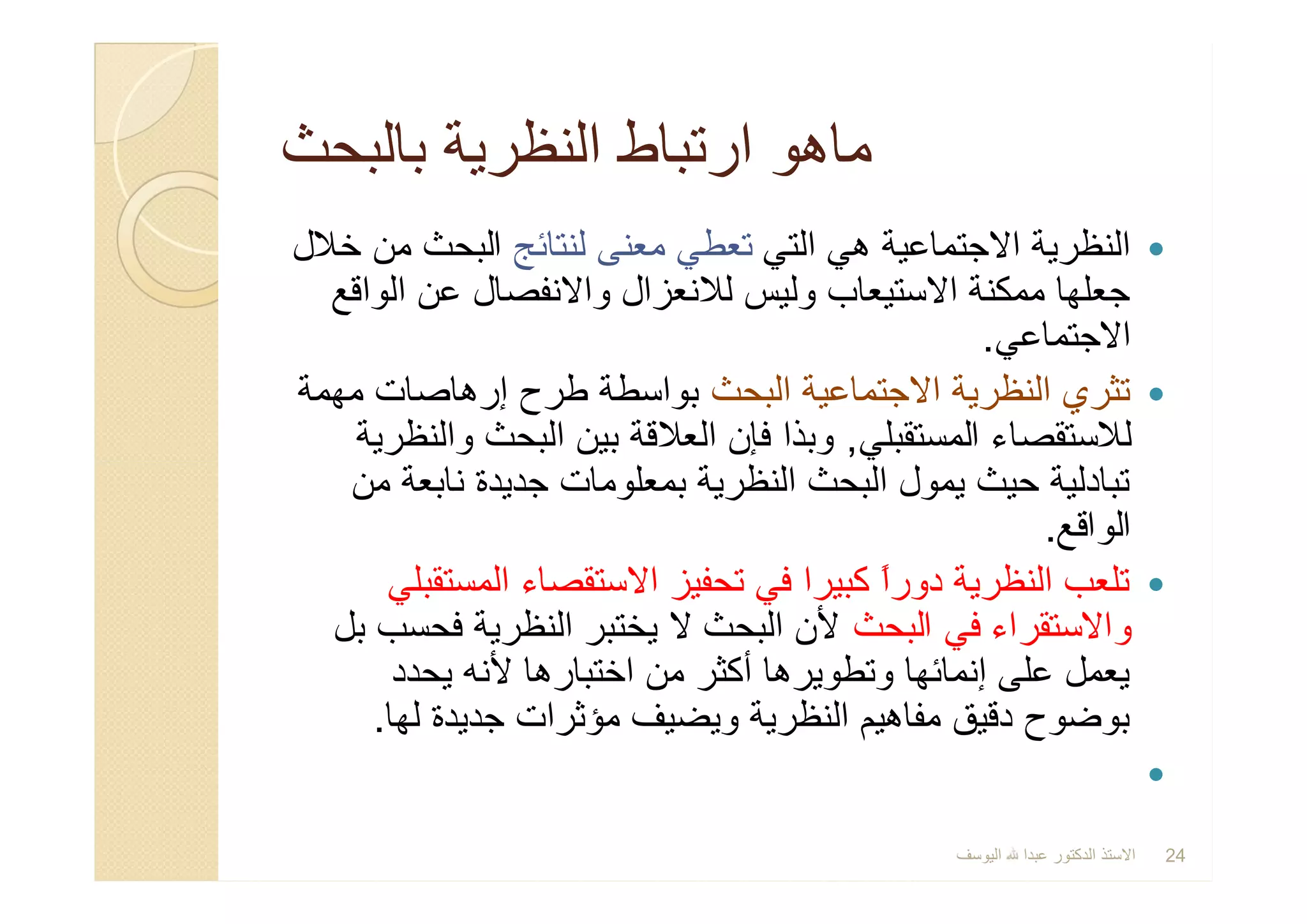 ‫ﺑﺎﻟﺑﺣث‬ ‫اﻟﻧظرﯾﺔ‬ ‫ارﺗﺑﺎط‬ ‫ﻣﺎھو‬‫ﺑﺎﻟﺑﺣث‬ ‫اﻟﻧظرﯾﺔ‬ ‫ارﺗﺑﺎط‬ ‫ﻣﺎھو‬
‫اﻟﺗﻲ‬ ‫ھﻲ‬ ‫اﻻﺟﺗﻣﺎﻋﯾﺔ‬ ‫اﻟﻧظرﯾﺔ‬‫ﻟﻧﺗﺎﺋﺞ‬ ‫ﻣﻌﻧﻰ‬ ‫ﺗﻌطﻲ‬‫ﺧﻼل‬ ‫ﻣن‬ ‫اﻟﺑﺣث‬
‫اﻟواﻗﻊ‬ ‫ﻋن‬ ‫واﻻﻧﻔﺻﺎل‬ ‫ﻟﻼﻧﻌزال‬ ‫وﻟﯾس‬ ‫اﻻﺳﺗﯾﻌﺎب‬ ‫ﻣﻣﻛﻧﺔ‬ ‫ﺟﻌﻠﮭﺎ‬
‫اﻻﺟﺗﻣﺎﻋﻲ‬.
‫اﻟﺑﺣث‬ ‫اﻻﺟﺗﻣﺎﻋﯾﺔ‬ ‫اﻟﻧظرﯾﺔ‬ ‫ﺗﺛري‬‫ﻣﮭﻣﺔ‬ ‫إرھﺎﺻﺎت‬ ‫طرح‬ ‫ﺑواﺳطﺔ‬
‫اﻟﻣﺳﺗﻘﺑﻠﻲ‬ ‫ﻟﻼﺳﺗﻘﺻﺎء‬,‫واﻟﻧظرﯾﺔ‬ ‫اﻟﺑﺣث‬ ‫ﺑﯾن‬ ‫اﻟﻌﻼﻗﺔ‬ ‫ﻓﺈن‬ ‫وﺑذا‬
‫ﻣن‬ ‫ﻧﺎﺑﻌﺔ‬ ‫ﺟدﯾدة‬ ‫ﺑﻣﻌﻠوﻣﺎت‬ ‫اﻟﻧظرﯾﺔ‬ ‫اﻟﺑﺣث‬ ‫ﯾﻣول‬ ‫ﺣﯾث‬ ‫ﺗﺑﺎدﻟﯾﺔ‬
‫اﻟواﻗﻊ‬.
‫اﻟﻣﺳﺗﻘﺑﻠﻲ‬ ‫اﻻﺳﺗﻘﺻﺎء‬ ‫ﺗﺣﻔﯾز‬ ‫ﻓﻲ‬ ‫ﻛﺑﯾرا‬ ً‫ا‬‫دور‬ ‫اﻟﻧظرﯾﺔ‬ ‫ﺗﻠﻌب‬
‫اﻟﺑﺣث‬ ‫ﻓﻲ‬ ‫واﻻﺳﺗﻘراء‬‫ﺑل‬ ‫ﻓﺣﺳب‬ ‫اﻟﻧظرﯾﺔ‬ ‫ﯾﺧﺗﺑر‬ ‫ﻻ‬ ‫اﻟﺑﺣث‬ ‫ﻷن‬
‫ﯾﺣدد‬ ‫ﻷﻧﮫ‬ ‫اﺧﺗﺑﺎرھﺎ‬ ‫ﻣن‬ ‫أﻛﺛر‬ ‫وﺗطوﯾرھﺎ‬ ‫إﻧﻣﺎﺋﮭﺎ‬ ‫ﻋﻠﻰ‬ ‫ﯾﻌﻣل‬
‫ﻟﮭﺎ‬ ‫ﺟدﯾدة‬ ‫ﻣؤﺛرات‬ ‫وﯾﺿﯾف‬ ‫اﻟﻧظرﯾﺔ‬ ‫ﻣﻔﺎھﯾم‬ ‫دﻗﯾق‬ ‫ﺑوﺿوح‬.

‫اﻟﺗﻲ‬ ‫ھﻲ‬ ‫اﻻﺟﺗﻣﺎﻋﯾﺔ‬ ‫اﻟﻧظرﯾﺔ‬‫ﻟﻧﺗﺎﺋﺞ‬ ‫ﻣﻌﻧﻰ‬ ‫ﺗﻌطﻲ‬‫ﺧﻼل‬ ‫ﻣن‬ ‫اﻟﺑﺣث‬
‫اﻟواﻗﻊ‬ ‫ﻋن‬ ‫واﻻﻧﻔﺻﺎل‬ ‫ﻟﻼﻧﻌزال‬ ‫وﻟﯾس‬ ‫اﻻﺳﺗﯾﻌﺎب‬ ‫ﻣﻣﻛﻧﺔ‬ ‫ﺟﻌﻠﮭﺎ‬
‫اﻻﺟﺗﻣﺎﻋﻲ‬.
‫اﻟﺑﺣث‬ ‫اﻻﺟﺗﻣﺎﻋﯾﺔ‬ ‫اﻟﻧظرﯾﺔ‬ ‫ﺗﺛري‬‫ﻣﮭﻣﺔ‬ ‫إرھﺎﺻﺎت‬ ‫طرح‬ ‫ﺑواﺳطﺔ‬
‫اﻟﻣﺳﺗﻘﺑﻠﻲ‬ ‫ﻟﻼﺳﺗﻘﺻﺎء‬,‫واﻟﻧظرﯾﺔ‬ ‫اﻟﺑﺣث‬ ‫ﺑﯾن‬ ‫اﻟﻌﻼﻗﺔ‬ ‫ﻓﺈن‬ ‫وﺑذا‬
‫ﻣن‬ ‫ﻧﺎﺑﻌﺔ‬ ‫ﺟدﯾدة‬ ‫ﺑﻣﻌﻠوﻣﺎت‬ ‫اﻟﻧظرﯾﺔ‬ ‫اﻟﺑﺣث‬ ‫ﯾﻣول‬ ‫ﺣﯾث‬ ‫ﺗﺑﺎدﻟﯾﺔ‬
‫اﻟواﻗﻊ‬.
‫اﻟﻣﺳﺗﻘﺑﻠﻲ‬ ‫اﻻﺳﺗﻘﺻﺎء‬ ‫ﺗﺣﻔﯾز‬ ‫ﻓﻲ‬ ‫ﻛﺑﯾرا‬ ً‫ا‬‫دور‬ ‫اﻟﻧظرﯾﺔ‬ ‫ﺗﻠﻌب‬
‫اﻟﺑﺣث‬ ‫ﻓﻲ‬ ‫واﻻﺳﺗﻘراء‬‫ﺑل‬ ‫ﻓﺣﺳب‬ ‫اﻟﻧظرﯾﺔ‬ ‫ﯾﺧﺗﺑر‬ ‫ﻻ‬ ‫اﻟﺑﺣث‬ ‫ﻷن‬
‫ﯾﺣدد‬ ‫ﻷﻧﮫ‬ ‫اﺧﺗﺑﺎرھﺎ‬ ‫ﻣن‬ ‫أﻛﺛر‬ ‫وﺗطوﯾرھﺎ‬ ‫إﻧﻣﺎﺋﮭﺎ‬ ‫ﻋﻠﻰ‬ ‫ﯾﻌﻣل‬
‫ﻟﮭﺎ‬ ‫ﺟدﯾدة‬ ‫ﻣؤﺛرات‬ ‫وﯾﺿﯾف‬ ‫اﻟﻧظرﯾﺔ‬ ‫ﻣﻔﺎھﯾم‬ ‫دﻗﯾق‬ ‫ﺑوﺿوح‬.

‫اﻟﯾوﺳف‬ ‫ﻋﺑدا‬ ‫اﻟدﻛﺗور‬ ‫اﻻﺳﺗذ‬ 24
 