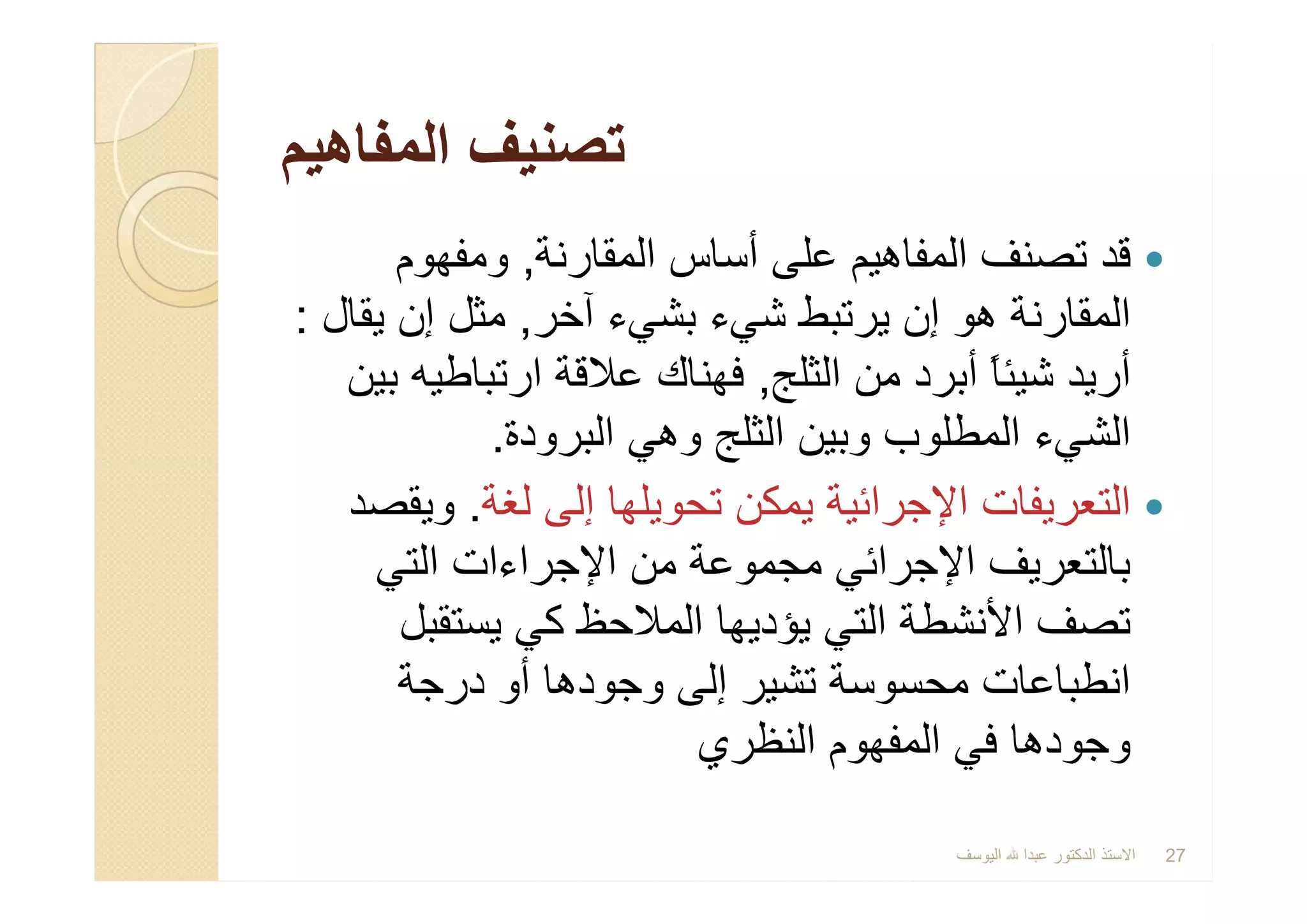 ‫اﻟﻣﻔﺎھﯾم‬ ‫ﺗﺻﻧﯾف‬‫اﻟﻣﻔﺎھﯾم‬ ‫ﺗﺻﻧﯾف‬
‫اﻟﻣﻘﺎرﻧﺔ‬ ‫أﺳﺎس‬ ‫ﻋﻠﻰ‬ ‫اﻟﻣﻔﺎھﯾم‬ ‫ﺗﺻﻧف‬ ‫ﻗد‬,‫وﻣﻔﮭوم‬
‫آﺧر‬ ‫ﺑﺷﻲء‬ ‫ﺷﻲء‬ ‫ﯾرﺗﺑط‬ ‫إن‬ ‫ھو‬ ‫اﻟﻣﻘﺎرﻧﺔ‬,‫ﯾﻘﺎل‬ ‫إن‬ ‫ﻣﺛل‬:
‫اﻟﺛﻠﺞ‬ ‫ﻣن‬ ‫أﺑرد‬ ً‫ﺎ‬‫ﺷﯾﺋ‬ ‫أرﯾد‬,‫ﺑﯾن‬ ‫ارﺗﺑﺎطﯾﮫ‬ ‫ﻋﻼﻗﺔ‬ ‫ﻓﮭﻧﺎك‬
‫اﻟﺑرودة‬ ‫وھﻲ‬ ‫اﻟﺛﻠﺞ‬ ‫وﺑﯾن‬ ‫اﻟﻣطﻠوب‬ ‫اﻟﺷﻲء‬.
‫ﻟﻐﺔ‬ ‫إﻟﻰ‬ ‫ﺗﺣوﯾﻠﮭﺎ‬ ‫ﯾﻣﻛن‬ ‫اﻹﺟراﺋﯾﺔ‬ ‫اﻟﺗﻌرﯾﻔﺎت‬.‫وﯾﻘﺻد‬
‫اﻟﺗﻲ‬ ‫اﻹﺟراءات‬ ‫ﻣن‬ ‫ﻣﺟﻣوﻋﺔ‬ ‫اﻹﺟراﺋﻲ‬ ‫ﺑﺎﻟﺗﻌرﯾف‬
‫ﯾﺳﺗﻘﺑل‬ ‫ﻛﻲ‬ ‫اﻟﻣﻼﺣظ‬ ‫ﯾؤدﯾﮭﺎ‬ ‫اﻟﺗﻲ‬ ‫اﻷﻧﺷطﺔ‬ ‫ﺗﺻف‬
‫درﺟﺔ‬ ‫أو‬ ‫وﺟودھﺎ‬ ‫إﻟﻰ‬ ‫ﺗﺷﯾر‬ ‫ﻣﺣﺳوﺳﺔ‬ ‫اﻧطﺑﺎﻋﺎت‬
‫اﻟﻧظري‬ ‫اﻟﻣﻔﮭوم‬ ‫ﻓﻲ‬ ‫وﺟودھﺎ‬
‫اﻟﻣﻘﺎرﻧﺔ‬ ‫أﺳﺎس‬ ‫ﻋﻠﻰ‬ ‫اﻟﻣﻔﺎھﯾم‬ ‫ﺗﺻﻧف‬ ‫ﻗد‬,‫وﻣﻔﮭوم‬
‫آﺧر‬ ‫ﺑﺷﻲء‬ ‫ﺷﻲء‬ ‫ﯾرﺗﺑط‬ ‫إن‬ ‫ھو‬ ‫اﻟﻣﻘﺎرﻧﺔ‬,‫ﯾﻘﺎل‬ ‫إن‬ ‫ﻣﺛل‬:
‫اﻟﺛﻠﺞ‬ ‫ﻣن‬ ‫أﺑرد‬ ً‫ﺎ‬‫ﺷﯾﺋ‬ ‫أرﯾد‬,‫ﺑﯾن‬ ‫ارﺗﺑﺎطﯾﮫ‬ ‫ﻋﻼﻗﺔ‬ ‫ﻓﮭﻧﺎك‬
‫اﻟﺑرودة‬ ‫وھﻲ‬ ‫اﻟﺛﻠﺞ‬ ‫وﺑﯾن‬ ‫اﻟﻣطﻠوب‬ ‫اﻟﺷﻲء‬.
‫ﻟﻐﺔ‬ ‫إﻟﻰ‬ ‫ﺗﺣوﯾﻠﮭﺎ‬ ‫ﯾﻣﻛن‬ ‫اﻹﺟراﺋﯾﺔ‬ ‫اﻟﺗﻌرﯾﻔﺎت‬.‫وﯾﻘﺻد‬
‫اﻟﺗﻲ‬ ‫اﻹﺟراءات‬ ‫ﻣن‬ ‫ﻣﺟﻣوﻋﺔ‬ ‫اﻹﺟراﺋﻲ‬ ‫ﺑﺎﻟﺗﻌرﯾف‬
‫ﯾﺳﺗﻘﺑل‬ ‫ﻛﻲ‬ ‫اﻟﻣﻼﺣظ‬ ‫ﯾؤدﯾﮭﺎ‬ ‫اﻟﺗﻲ‬ ‫اﻷﻧﺷطﺔ‬ ‫ﺗﺻف‬
‫درﺟﺔ‬ ‫أو‬ ‫وﺟودھﺎ‬ ‫إﻟﻰ‬ ‫ﺗﺷﯾر‬ ‫ﻣﺣﺳوﺳﺔ‬ ‫اﻧطﺑﺎﻋﺎت‬
‫اﻟﻧظري‬ ‫اﻟﻣﻔﮭوم‬ ‫ﻓﻲ‬ ‫وﺟودھﺎ‬
‫اﻟﯾوﺳف‬ ‫ﻋﺑدا‬ ‫اﻟدﻛﺗور‬ ‫اﻻﺳﺗذ‬ 27
 