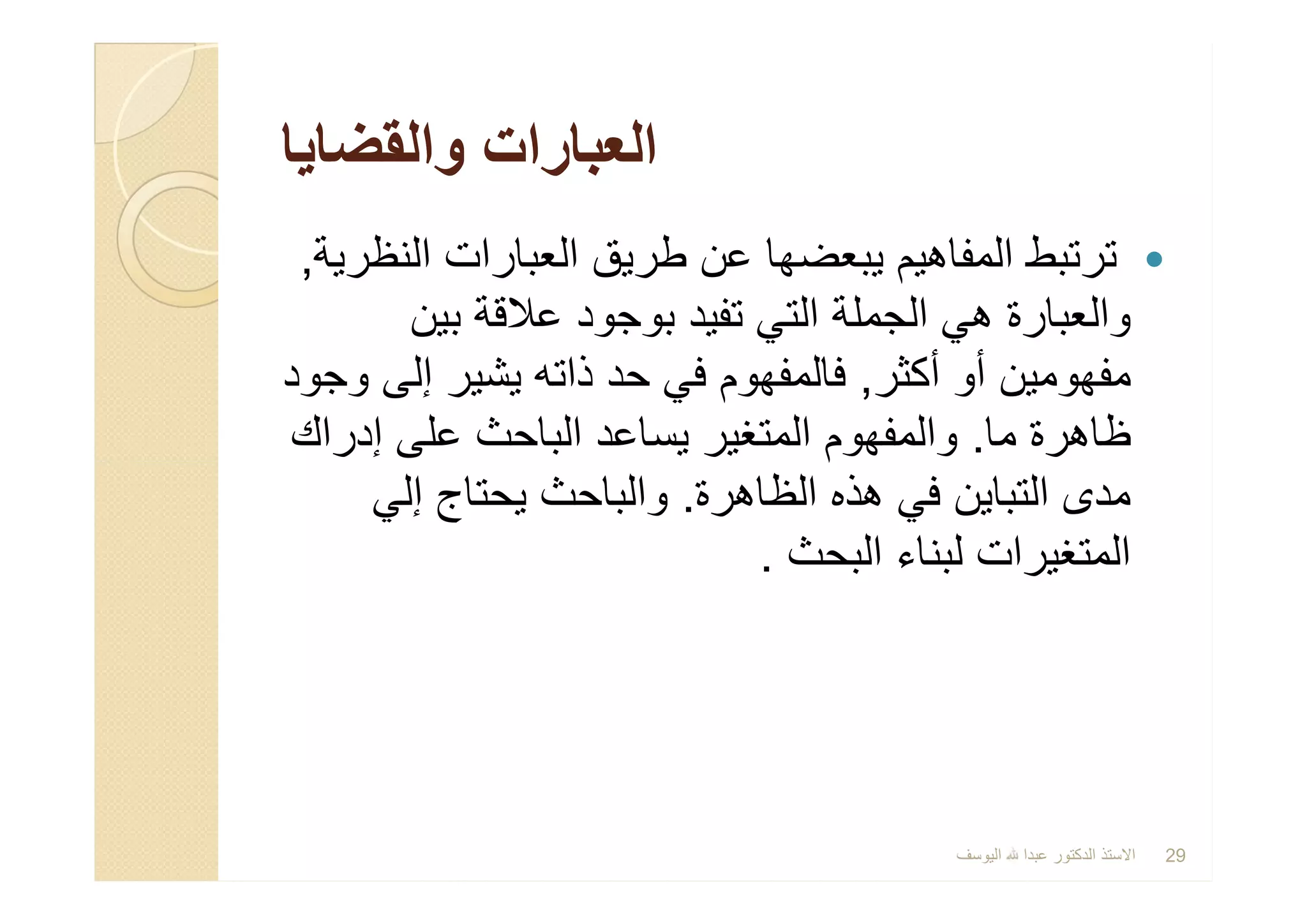 ‫واﻟﻘﺿﺎﯾﺎ‬ ‫اﻟﻌﺑﺎرات‬‫واﻟﻘﺿﺎﯾﺎ‬ ‫اﻟﻌﺑﺎرات‬
‫اﻟﻧظرﯾﺔ‬ ‫اﻟﻌﺑﺎرات‬ ‫طرﯾق‬ ‫ﻋن‬ ‫ﯾﺑﻌﺿﮭﺎ‬ ‫اﻟﻣﻔﺎھﯾم‬ ‫ﺗرﺗﺑط‬,
‫ﺑﯾن‬ ‫ﻋﻼﻗﺔ‬ ‫ﺑوﺟود‬ ‫ﺗﻔﯾد‬ ‫اﻟﺗﻲ‬ ‫اﻟﺟﻣﻠﺔ‬ ‫ھﻲ‬ ‫واﻟﻌﺑﺎرة‬
‫أﻛﺛر‬ ‫أو‬ ‫ﻣﻔﮭوﻣﯾن‬,‫وﺟود‬ ‫إﻟﻰ‬ ‫ﯾﺷﯾر‬ ‫ذاﺗﮫ‬ ‫ﺣد‬ ‫ﻓﻲ‬ ‫ﻓﺎﻟﻣﻔﮭوم‬
‫ﻣﺎ‬ ‫ظﺎھرة‬.‫إدراك‬ ‫ﻋﻠﻰ‬ ‫اﻟﺑﺎﺣث‬ ‫ﯾﺳﺎﻋد‬ ‫اﻟﻣﺗﻐﯾر‬ ‫واﻟﻣﻔﮭوم‬
‫اﻟظﺎھرة‬ ‫ھذه‬ ‫ﻓﻲ‬ ‫اﻟﺗﺑﺎﯾن‬ ‫ﻣدى‬.‫إﻟﻲ‬ ‫ﯾﺣﺗﺎج‬ ‫واﻟﺑﺎﺣث‬
‫اﻟﺑﺣث‬ ‫ﻟﺑﻧﺎء‬ ‫اﻟﻣﺗﻐﯾرات‬.
‫اﻟﻧظرﯾﺔ‬ ‫اﻟﻌﺑﺎرات‬ ‫طرﯾق‬ ‫ﻋن‬ ‫ﯾﺑﻌﺿﮭﺎ‬ ‫اﻟﻣﻔﺎھﯾم‬ ‫ﺗرﺗﺑط‬,
‫ﺑﯾن‬ ‫ﻋﻼﻗﺔ‬ ‫ﺑوﺟود‬ ‫ﺗﻔﯾد‬ ‫اﻟﺗﻲ‬ ‫اﻟﺟﻣﻠﺔ‬ ‫ھﻲ‬ ‫واﻟﻌﺑﺎرة‬
‫أﻛﺛر‬ ‫أو‬ ‫ﻣﻔﮭوﻣﯾن‬,‫وﺟود‬ ‫إﻟﻰ‬ ‫ﯾﺷﯾر‬ ‫ذاﺗﮫ‬ ‫ﺣد‬ ‫ﻓﻲ‬ ‫ﻓﺎﻟﻣﻔﮭوم‬
‫ﻣﺎ‬ ‫ظﺎھرة‬.‫إدراك‬ ‫ﻋﻠﻰ‬ ‫اﻟﺑﺎﺣث‬ ‫ﯾﺳﺎﻋد‬ ‫اﻟﻣﺗﻐﯾر‬ ‫واﻟﻣﻔﮭوم‬
‫اﻟظﺎھرة‬ ‫ھذه‬ ‫ﻓﻲ‬ ‫اﻟﺗﺑﺎﯾن‬ ‫ﻣدى‬.‫إﻟﻲ‬ ‫ﯾﺣﺗﺎج‬ ‫واﻟﺑﺎﺣث‬
‫اﻟﺑﺣث‬ ‫ﻟﺑﻧﺎء‬ ‫اﻟﻣﺗﻐﯾرات‬.
‫اﻟﯾوﺳف‬ ‫ﻋﺑدا‬ ‫اﻟدﻛﺗور‬ ‫اﻻﺳﺗذ‬ 29
 