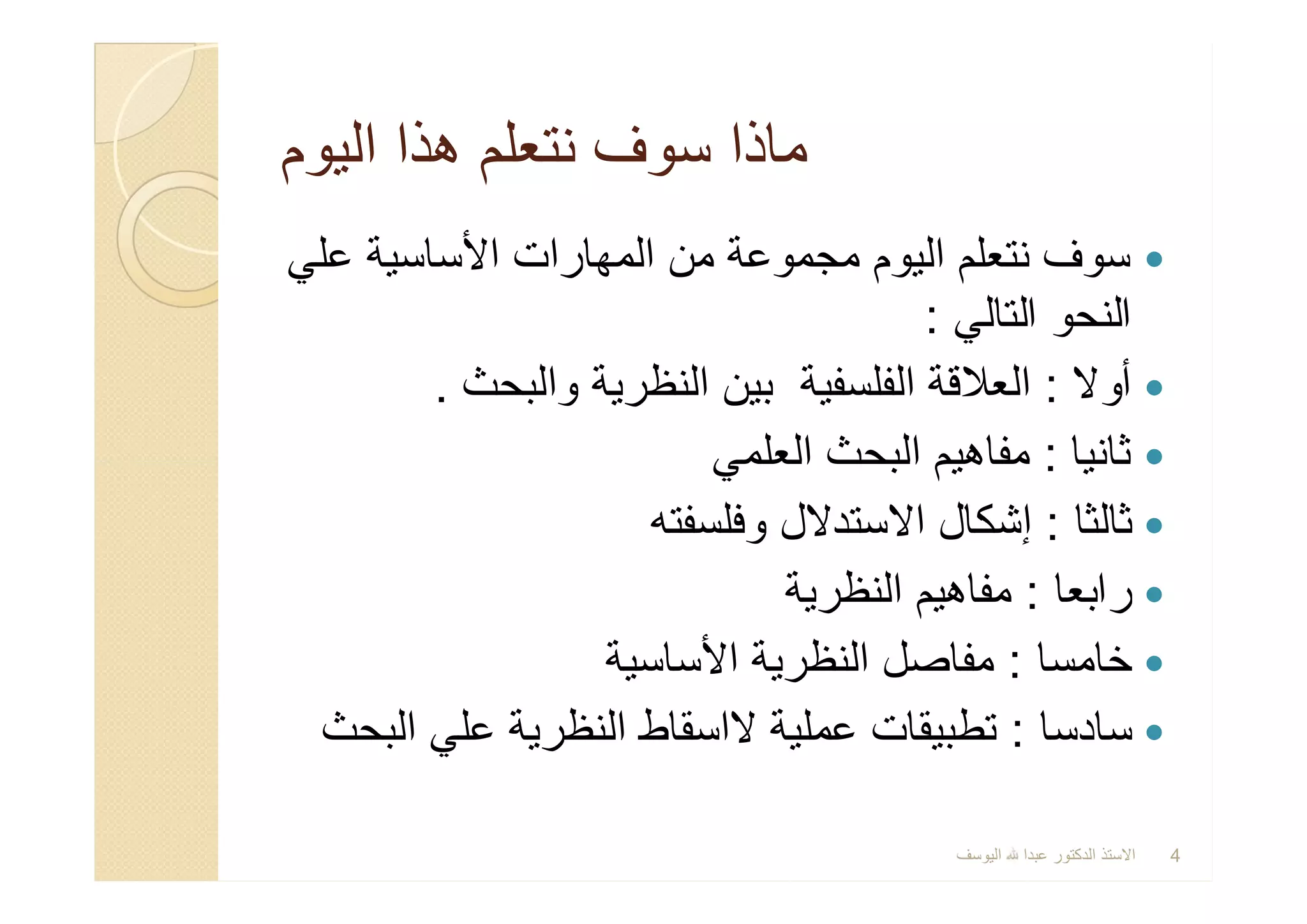 ‫اﻟﯾوم‬ ‫ھذا‬ ‫ﻧﺗﻌﻠم‬ ‫ﺳوف‬ ‫ﻣﺎذا‬‫اﻟﯾوم‬ ‫ھذا‬ ‫ﻧﺗﻌﻠم‬ ‫ﺳوف‬ ‫ﻣﺎذا‬
‫ﻋﻠﻲ‬ ‫اﻷﺳﺎﺳﯾﺔ‬ ‫اﻟﻣﮭﺎرات‬ ‫ﻣن‬ ‫ﻣﺟﻣوﻋﺔ‬ ‫اﻟﯾوم‬ ‫ﻧﺗﻌﻠم‬ ‫ﺳوف‬
‫اﻟﺗﺎﻟﻲ‬ ‫اﻟﻧﺣو‬:
‫أوﻻ‬:‫واﻟﺑﺣث‬ ‫اﻟﻧظرﯾﺔ‬ ‫ﺑﯾن‬ ‫اﻟﻔﻠﺳﻔﯾﺔ‬ ‫اﻟﻌﻼﻗﺔ‬.
‫ﺛﺎﻧﯾﺎ‬:‫اﻟﻌﻠﻣﻲ‬ ‫اﻟﺑﺣث‬ ‫ﻣﻔﺎھﯾم‬
‫ﺛﺎﻟﺛﺎ‬:‫وﻓﻠﺳﻔﺗﮫ‬ ‫اﻻﺳﺗدﻻل‬ ‫إﺷﻛﺎل‬
‫راﺑﻌﺎ‬:‫اﻟﻧظرﯾﺔ‬ ‫ﻣﻔﺎھﯾم‬
‫ﺧﺎﻣﺳﺎ‬:‫اﻷﺳﺎﺳﯾﺔ‬ ‫اﻟﻧظرﯾﺔ‬ ‫ﻣﻔﺎﺻل‬
‫ﺳﺎدﺳﺎ‬:‫اﻟﺑﺣث‬ ‫ﻋﻠﻲ‬ ‫اﻟﻧظرﯾﺔ‬ ‫ﻻاﺳﻘﺎط‬ ‫ﻋﻣﻠﯾﺔ‬ ‫ﺗطﺑﯾﻘﺎت‬
‫ﻋﻠﻲ‬ ‫اﻷﺳﺎﺳﯾﺔ‬ ‫اﻟﻣﮭﺎرات‬ ‫ﻣن‬ ‫ﻣﺟﻣوﻋﺔ‬ ‫اﻟﯾوم‬ ‫ﻧﺗﻌﻠم‬ ‫ﺳوف‬
‫اﻟﺗﺎﻟﻲ‬ ‫اﻟﻧﺣو‬:
‫أوﻻ‬:‫واﻟﺑﺣث‬ ‫اﻟﻧظرﯾﺔ‬ ‫ﺑﯾن‬ ‫اﻟﻔﻠﺳﻔﯾﺔ‬ ‫اﻟﻌﻼﻗﺔ‬.
‫ﺛﺎﻧﯾﺎ‬:‫اﻟﻌﻠﻣﻲ‬ ‫اﻟﺑﺣث‬ ‫ﻣﻔﺎھﯾم‬
‫ﺛﺎﻟﺛﺎ‬:‫وﻓﻠﺳﻔﺗﮫ‬ ‫اﻻﺳﺗدﻻل‬ ‫إﺷﻛﺎل‬
‫راﺑﻌﺎ‬:‫اﻟﻧظرﯾﺔ‬ ‫ﻣﻔﺎھﯾم‬
‫ﺧﺎﻣﺳﺎ‬:‫اﻷﺳﺎﺳﯾﺔ‬ ‫اﻟﻧظرﯾﺔ‬ ‫ﻣﻔﺎﺻل‬
‫ﺳﺎدﺳﺎ‬:‫اﻟﺑﺣث‬ ‫ﻋﻠﻲ‬ ‫اﻟﻧظرﯾﺔ‬ ‫ﻻاﺳﻘﺎط‬ ‫ﻋﻣﻠﯾﺔ‬ ‫ﺗطﺑﯾﻘﺎت‬
‫اﻟﯾوﺳف‬ ‫ﻋﺑدا‬ ‫اﻟدﻛﺗور‬ ‫اﻻﺳﺗذ‬ 4
 