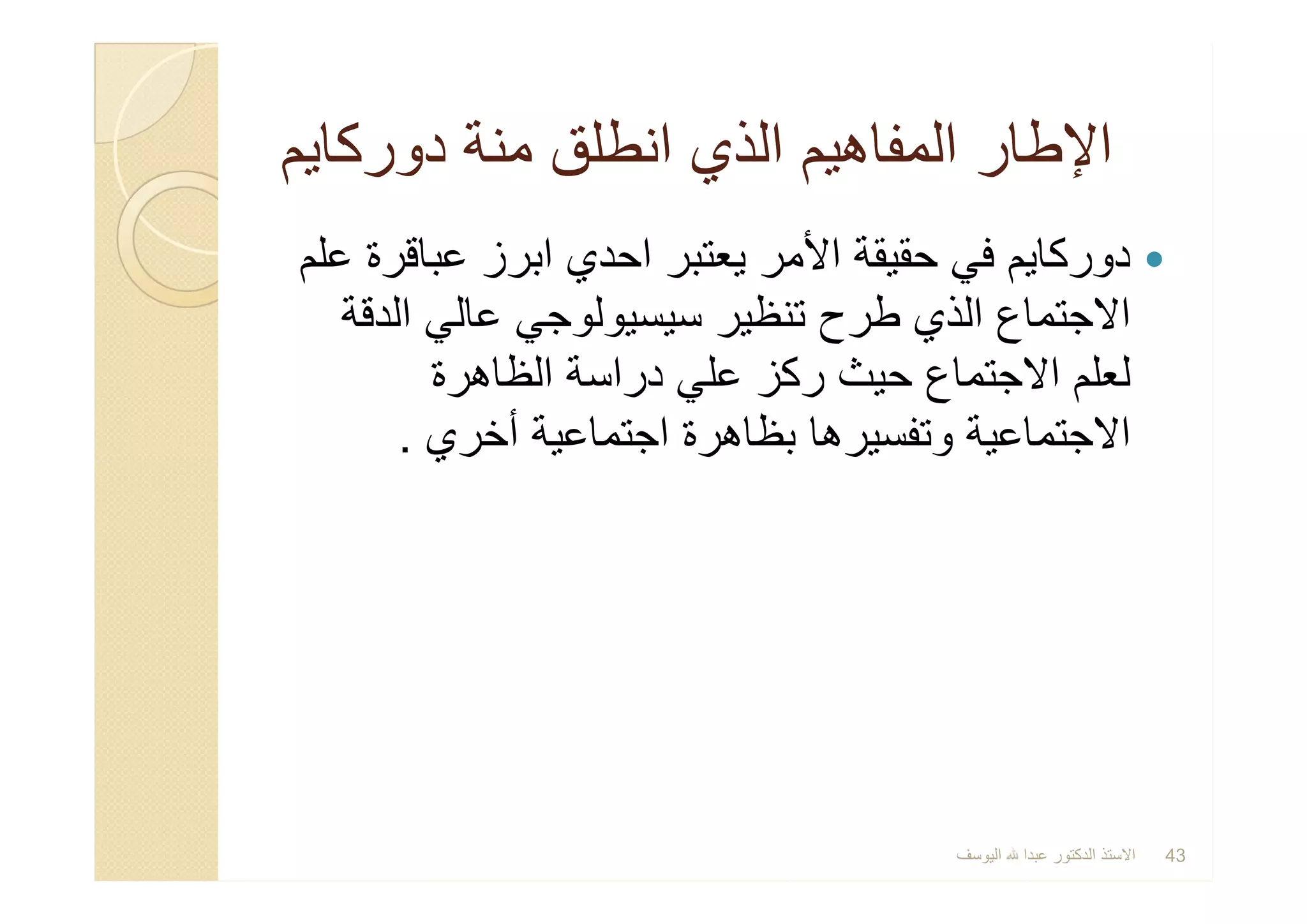 ‫دورﻛﺎﯾم‬ ‫ﻣﻧﺔ‬ ‫اﻧطﻠق‬ ‫اﻟذي‬ ‫اﻟﻣﻔﺎھﯾم‬ ‫اﻹطﺎر‬‫دورﻛﺎﯾم‬ ‫ﻣﻧﺔ‬ ‫اﻧطﻠق‬ ‫اﻟذي‬ ‫اﻟﻣﻔﺎھﯾم‬ ‫اﻹطﺎر‬
‫ﻋﻠم‬ ‫ﻋﺑﺎﻗرة‬ ‫اﺑرز‬ ‫اﺣدي‬ ‫ﯾﻌﺗﺑر‬ ‫اﻷﻣر‬ ‫ﺣﻘﯾﻘﺔ‬ ‫ﻓﻲ‬ ‫دورﻛﺎﯾم‬
‫اﻟدﻗﺔ‬ ‫ﻋﺎﻟﻲ‬ ‫ﺳﯾﺳﯾوﻟوﺟﻲ‬ ‫ﺗﻧظﯾر‬ ‫طرح‬ ‫اﻟذي‬ ‫اﻻﺟﺗﻣﺎع‬
‫اﻟظﺎھرة‬ ‫دراﺳﺔ‬ ‫ﻋﻠﻲ‬ ‫رﻛز‬ ‫ﺣﯾث‬ ‫اﻻﺟﺗﻣﺎع‬ ‫ﻟﻌﻠم‬
‫أﺧري‬ ‫اﺟﺗﻣﺎﻋﯾﺔ‬ ‫ﺑظﺎھرة‬ ‫وﺗﻔﺳﯾرھﺎ‬ ‫اﻻﺟﺗﻣﺎﻋﯾﺔ‬.
‫ﻋﻠم‬ ‫ﻋﺑﺎﻗرة‬ ‫اﺑرز‬ ‫اﺣدي‬ ‫ﯾﻌﺗﺑر‬ ‫اﻷﻣر‬ ‫ﺣﻘﯾﻘﺔ‬ ‫ﻓﻲ‬ ‫دورﻛﺎﯾم‬
‫اﻟدﻗﺔ‬ ‫ﻋﺎﻟﻲ‬ ‫ﺳﯾﺳﯾوﻟوﺟﻲ‬ ‫ﺗﻧظﯾر‬ ‫طرح‬ ‫اﻟذي‬ ‫اﻻﺟﺗﻣﺎع‬
‫اﻟظﺎھرة‬ ‫دراﺳﺔ‬ ‫ﻋﻠﻲ‬ ‫رﻛز‬ ‫ﺣﯾث‬ ‫اﻻﺟﺗﻣﺎع‬ ‫ﻟﻌﻠم‬
‫أﺧري‬ ‫اﺟﺗﻣﺎﻋﯾﺔ‬ ‫ﺑظﺎھرة‬ ‫وﺗﻔﺳﯾرھﺎ‬ ‫اﻻﺟﺗﻣﺎﻋﯾﺔ‬.
‫اﻟﯾوﺳف‬ ‫ﻋﺑدا‬ ‫اﻟدﻛﺗور‬ ‫اﻻﺳﺗذ‬ 43
 