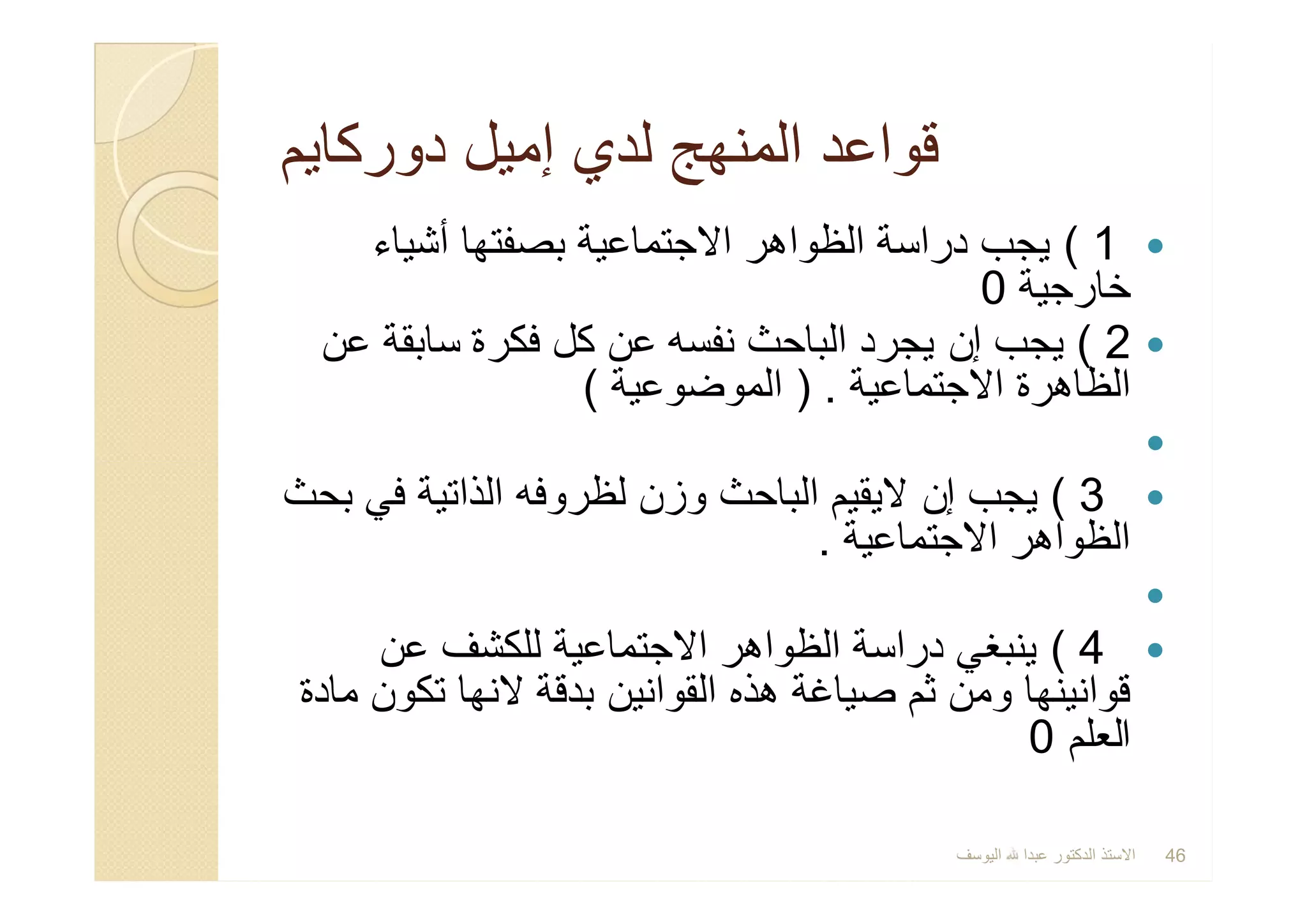 ‫دورﻛﺎﯾم‬ ‫إﻣﯾل‬ ‫ﻟدي‬ ‫اﻟﻣﻧﮭﺞ‬ ‫ﻗواﻋد‬‫دورﻛﺎﯾم‬ ‫إﻣﯾل‬ ‫ﻟدي‬ ‫اﻟﻣﻧﮭﺞ‬ ‫ﻗواﻋد‬
1(‫ﺑﺻﻔﺗﮭﺎ‬ ‫اﻻﺟﺗﻣﺎﻋﯾﺔ‬ ‫اﻟظواھر‬ ‫دراﺳﺔ‬ ‫ﯾﺟب‬‫أﺷﯾﺎء‬
‫ﺧﺎرﺟﯾﺔ‬0
2(‫ﯾﺟب‬‫إن‬‫اﻟﺑﺎﺣث‬ ‫ﯾﺟرد‬‫ﻧﻔﺳﮫ‬‫ﻋن‬ ‫ﺳﺎﺑﻘﺔ‬ ‫ﻓﻛرة‬ ‫ﻛل‬ ‫ﻋن‬
‫اﻻﺟﺗﻣﺎﻋﯾﺔ‬ ‫اﻟظﺎھرة‬) .‫اﻟﻣوﺿوﻋﯾﺔ‬(

3(‫ﯾﺟب‬‫إن‬‫وزن‬ ‫اﻟﺑﺎﺣث‬ ‫ﻻﯾﻘﯾم‬‫ﻟظروﻓﮫ‬‫ﺑﺣث‬ ‫ﻓﻲ‬ ‫اﻟذاﺗﯾﺔ‬
‫اﻻﺟﺗﻣﺎﻋﯾﺔ‬ ‫اﻟظواھر‬.

4(‫ﻋن‬ ‫ﻟﻠﻛﺷف‬ ‫اﻻﺟﺗﻣﺎﻋﯾﺔ‬ ‫اﻟظواھر‬ ‫دراﺳﺔ‬ ‫ﯾﻧﺑﻐﻲ‬
‫ھذه‬ ‫ﺻﯾﺎﻏﺔ‬ ‫ﺛم‬ ‫وﻣن‬ ‫ﻗواﻧﯾﻧﮭﺎ‬‫اﻟﻘواﻧﯾن‬‫ﻣﺎدة‬ ‫ﺗﻛون‬ ‫ﻻﻧﮭﺎ‬ ‫ﺑدﻗﺔ‬
‫اﻟﻌﻠم‬0
1(‫ﺑﺻﻔﺗﮭﺎ‬ ‫اﻻﺟﺗﻣﺎﻋﯾﺔ‬ ‫اﻟظواھر‬ ‫دراﺳﺔ‬ ‫ﯾﺟب‬‫أﺷﯾﺎء‬
‫ﺧﺎرﺟﯾﺔ‬0
2(‫ﯾﺟب‬‫إن‬‫اﻟﺑﺎﺣث‬ ‫ﯾﺟرد‬‫ﻧﻔﺳﮫ‬‫ﻋن‬ ‫ﺳﺎﺑﻘﺔ‬ ‫ﻓﻛرة‬ ‫ﻛل‬ ‫ﻋن‬
‫اﻻﺟﺗﻣﺎﻋﯾﺔ‬ ‫اﻟظﺎھرة‬) .‫اﻟﻣوﺿوﻋﯾﺔ‬(

3(‫ﯾﺟب‬‫إن‬‫وزن‬ ‫اﻟﺑﺎﺣث‬ ‫ﻻﯾﻘﯾم‬‫ﻟظروﻓﮫ‬‫ﺑﺣث‬ ‫ﻓﻲ‬ ‫اﻟذاﺗﯾﺔ‬
‫اﻻﺟﺗﻣﺎﻋﯾﺔ‬ ‫اﻟظواھر‬.

4(‫ﻋن‬ ‫ﻟﻠﻛﺷف‬ ‫اﻻﺟﺗﻣﺎﻋﯾﺔ‬ ‫اﻟظواھر‬ ‫دراﺳﺔ‬ ‫ﯾﻧﺑﻐﻲ‬
‫ھذه‬ ‫ﺻﯾﺎﻏﺔ‬ ‫ﺛم‬ ‫وﻣن‬ ‫ﻗواﻧﯾﻧﮭﺎ‬‫اﻟﻘواﻧﯾن‬‫ﻣﺎدة‬ ‫ﺗﻛون‬ ‫ﻻﻧﮭﺎ‬ ‫ﺑدﻗﺔ‬
‫اﻟﻌﻠم‬0
‫اﻟﯾوﺳف‬ ‫ﻋﺑدا‬ ‫اﻟدﻛﺗور‬ ‫اﻻﺳﺗذ‬ 46
 