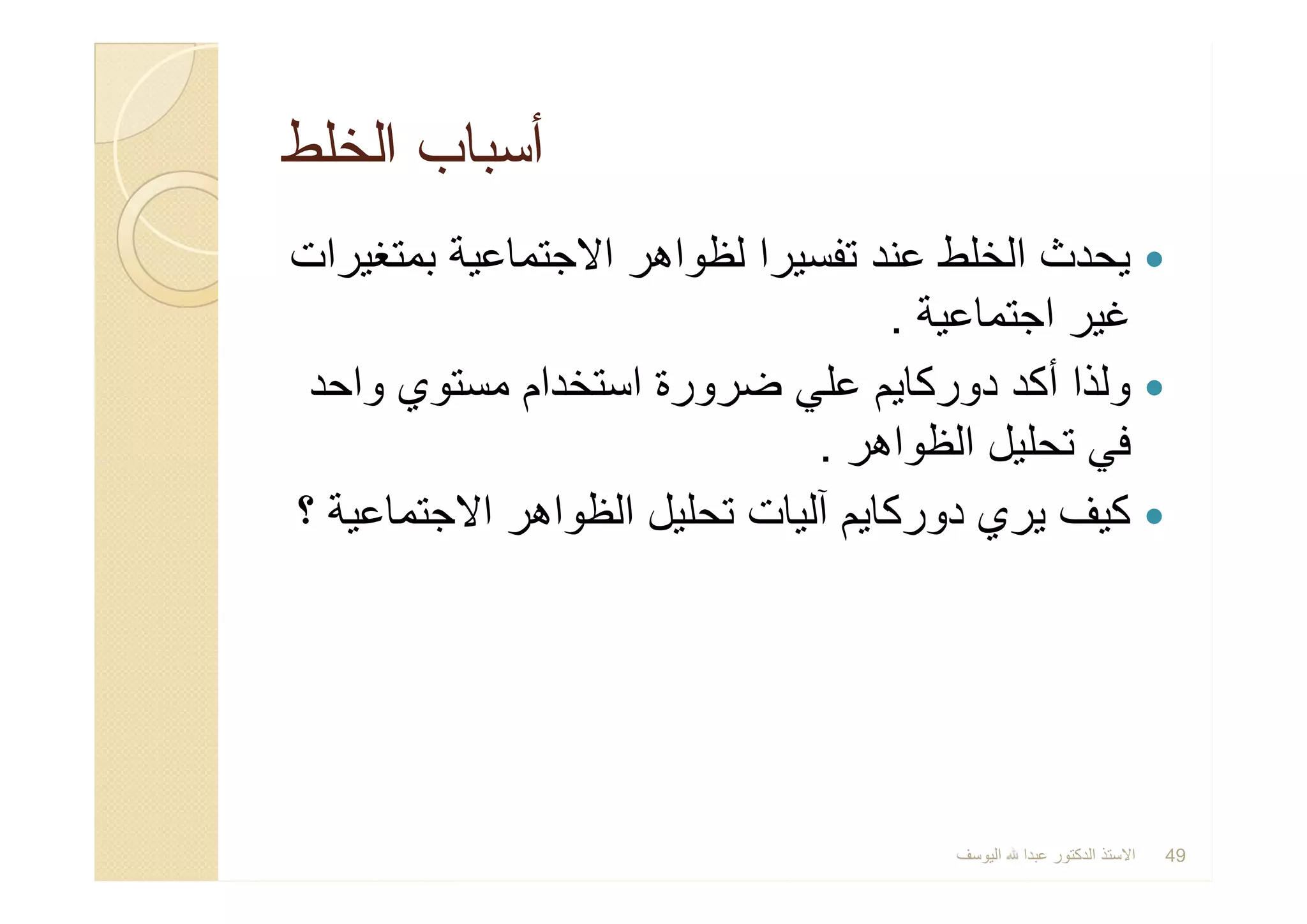 ‫اﻟﺧﻠط‬ ‫أﺳﺑﺎب‬‫اﻟﺧﻠط‬ ‫أﺳﺑﺎب‬
‫ﺑﻣﺗﻐﯾرات‬ ‫اﻻﺟﺗﻣﺎﻋﯾﺔ‬ ‫ﻟظواھر‬ ‫ﺗﻔﺳﯾرا‬ ‫ﻋﻧد‬ ‫اﻟﺧﻠط‬ ‫ﯾﺣدث‬
‫اﺟﺗﻣﺎﻋﯾﺔ‬ ‫ﻏﯾر‬.
‫واﺣد‬ ‫ﻣﺳﺗوي‬ ‫اﺳﺗﺧدام‬ ‫ﺿرورة‬ ‫ﻋﻠﻲ‬ ‫دورﻛﺎﯾم‬ ‫أﻛد‬ ‫وﻟذا‬
‫اﻟظواھر‬ ‫ﺗﺣﻠﯾل‬ ‫ﻓﻲ‬.
‫؟‬ ‫اﻻﺟﺗﻣﺎﻋﯾﺔ‬ ‫اﻟظواھر‬ ‫ﺗﺣﻠﯾل‬ ‫آﻟﯾﺎت‬ ‫دورﻛﺎﯾم‬ ‫ﯾري‬ ‫ﻛﯾف‬
‫ﺑﻣﺗﻐﯾرات‬ ‫اﻻﺟﺗﻣﺎﻋﯾﺔ‬ ‫ﻟظواھر‬ ‫ﺗﻔﺳﯾرا‬ ‫ﻋﻧد‬ ‫اﻟﺧﻠط‬ ‫ﯾﺣدث‬
‫اﺟﺗﻣﺎﻋﯾﺔ‬ ‫ﻏﯾر‬.
‫واﺣد‬ ‫ﻣﺳﺗوي‬ ‫اﺳﺗﺧدام‬ ‫ﺿرورة‬ ‫ﻋﻠﻲ‬ ‫دورﻛﺎﯾم‬ ‫أﻛد‬ ‫وﻟذا‬
‫اﻟظواھر‬ ‫ﺗﺣﻠﯾل‬ ‫ﻓﻲ‬.
‫؟‬ ‫اﻻﺟﺗﻣﺎﻋﯾﺔ‬ ‫اﻟظواھر‬ ‫ﺗﺣﻠﯾل‬ ‫آﻟﯾﺎت‬ ‫دورﻛﺎﯾم‬ ‫ﯾري‬ ‫ﻛﯾف‬
‫اﻟﯾوﺳف‬ ‫ﻋﺑدا‬ ‫اﻟدﻛﺗور‬ ‫اﻻﺳﺗذ‬ 49
 