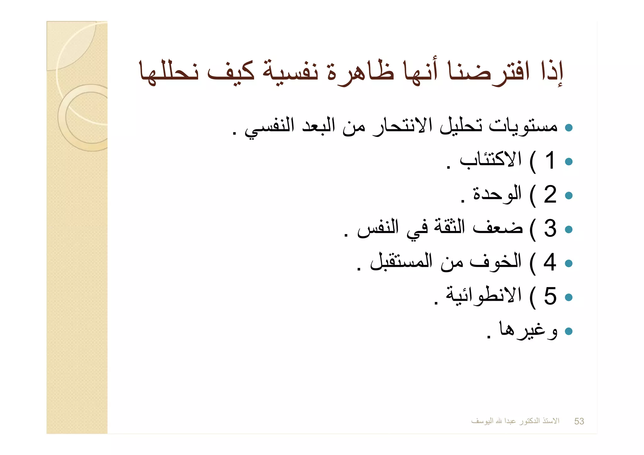 ‫ﻧﺣﻠﻠﮭﺎ‬ ‫ﻛﯾف‬ ‫ﻧﻔﺳﯾﺔ‬ ‫ظﺎھرة‬ ‫أﻧﮭﺎ‬ ‫اﻓﺗرﺿﻧﺎ‬ ‫إذا‬‫ﻧﺣﻠﻠﮭﺎ‬ ‫ﻛﯾف‬ ‫ﻧﻔﺳﯾﺔ‬ ‫ظﺎھرة‬ ‫أﻧﮭﺎ‬ ‫اﻓﺗرﺿﻧﺎ‬ ‫إذا‬
‫اﻟﻧﻔﺳﻲ‬ ‫اﻟﺑﻌد‬ ‫ﻣن‬ ‫اﻻﻧﺗﺣﺎر‬ ‫ﺗﺣﻠﯾل‬ ‫ﻣﺳﺗوﯾﺎت‬.
1(‫اﻻﻛﺗﺋﺎب‬.
2(‫اﻟوﺣدة‬.
3(‫اﻟﻧﻔس‬ ‫ﻓﻲ‬ ‫اﻟﺛﻘﺔ‬ ‫ﺿﻌف‬.
4(‫اﻟﻣﺳﺗﻘﺑل‬ ‫ﻣن‬ ‫اﻟﺧوف‬.
5(‫اﻻﻧطواﺋﯾﺔ‬.
‫وﻏﯾرھﺎ‬.
‫اﻟﻧﻔﺳﻲ‬ ‫اﻟﺑﻌد‬ ‫ﻣن‬ ‫اﻻﻧﺗﺣﺎر‬ ‫ﺗﺣﻠﯾل‬ ‫ﻣﺳﺗوﯾﺎت‬.
1(‫اﻻﻛﺗﺋﺎب‬.
2(‫اﻟوﺣدة‬.
3(‫اﻟﻧﻔس‬ ‫ﻓﻲ‬ ‫اﻟﺛﻘﺔ‬ ‫ﺿﻌف‬.
4(‫اﻟﻣﺳﺗﻘﺑل‬ ‫ﻣن‬ ‫اﻟﺧوف‬.
5(‫اﻻﻧطواﺋﯾﺔ‬.
‫وﻏﯾرھﺎ‬.
‫اﻟﯾوﺳف‬ ‫ﻋﺑدا‬ ‫اﻟدﻛﺗور‬ ‫اﻻﺳﺗذ‬ 53
 