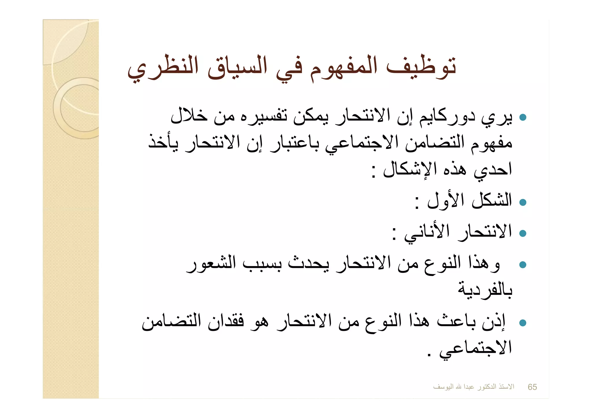 ‫اﻟﻧظري‬ ‫اﻟﺳﯾﺎق‬ ‫ﻓﻲ‬ ‫اﻟﻣﻔﮭوم‬ ‫ﺗوظﯾف‬‫اﻟﻧظري‬ ‫اﻟﺳﯾﺎق‬ ‫ﻓﻲ‬ ‫اﻟﻣﻔﮭوم‬ ‫ﺗوظﯾف‬
‫ﺧﻼل‬ ‫ﻣن‬ ‫ﺗﻔﺳﯾره‬ ‫ﯾﻣﻛن‬ ‫اﻻﻧﺗﺣﺎر‬ ‫إن‬ ‫دورﻛﺎﯾم‬ ‫ﯾري‬
‫ﯾﺄﺧذ‬ ‫اﻻﻧﺗﺣﺎر‬ ‫إن‬ ‫ﺑﺎﻋﺗﺑﺎر‬ ‫اﻻﺟﺗﻣﺎﻋﻲ‬ ‫اﻟﺗﺿﺎﻣن‬ ‫ﻣﻔﮭوم‬
‫اﻹﺷﻛﺎل‬ ‫ھذه‬ ‫اﺣدي‬:
‫اﻷول‬ ‫اﻟﺷﻛل‬:
‫اﻷﻧﺎﻧﻲ‬ ‫اﻻﻧﺗﺣﺎر‬:
‫اﻟﺷﻌور‬ ‫ﺑﺳﺑب‬ ‫ﯾﺣدث‬ ‫اﻻﻧﺗﺣﺎر‬ ‫ﻣن‬ ‫اﻟﻧوع‬ ‫وھذا‬
‫ﺑﺎﻟﻔردﯾﺔ‬
‫اﻟﺗﺿﺎﻣن‬ ‫ﻓﻘدان‬ ‫ھو‬ ‫اﻻﻧﺗﺣﺎر‬ ‫ﻣن‬ ‫اﻟﻧوع‬ ‫ھذا‬ ‫ﺑﺎﻋث‬ ‫إذن‬
‫اﻻﺟﺗﻣﺎﻋﻲ‬.
‫ﺧﻼل‬ ‫ﻣن‬ ‫ﺗﻔﺳﯾره‬ ‫ﯾﻣﻛن‬ ‫اﻻﻧﺗﺣﺎر‬ ‫إن‬ ‫دورﻛﺎﯾم‬ ‫ﯾري‬
‫ﯾﺄﺧذ‬ ‫اﻻﻧﺗﺣﺎر‬ ‫إن‬ ‫ﺑﺎﻋﺗﺑﺎر‬ ‫اﻻﺟﺗﻣﺎﻋﻲ‬ ‫اﻟﺗﺿﺎﻣن‬ ‫ﻣﻔﮭوم‬
‫اﻹﺷﻛﺎل‬ ‫ھذه‬ ‫اﺣدي‬:
‫اﻷول‬ ‫اﻟﺷﻛل‬:
‫اﻷﻧﺎﻧﻲ‬ ‫اﻻﻧﺗﺣﺎر‬:
‫اﻟﺷﻌور‬ ‫ﺑﺳﺑب‬ ‫ﯾﺣدث‬ ‫اﻻﻧﺗﺣﺎر‬ ‫ﻣن‬ ‫اﻟﻧوع‬ ‫وھذا‬
‫ﺑﺎﻟﻔردﯾﺔ‬
‫اﻟﺗﺿﺎﻣن‬ ‫ﻓﻘدان‬ ‫ھو‬ ‫اﻻﻧﺗﺣﺎر‬ ‫ﻣن‬ ‫اﻟﻧوع‬ ‫ھذا‬ ‫ﺑﺎﻋث‬ ‫إذن‬
‫اﻻﺟﺗﻣﺎﻋﻲ‬.
‫اﻟﯾوﺳف‬ ‫ﻋﺑدا‬ ‫اﻟدﻛﺗور‬ ‫اﻻﺳﺗذ‬ 65
 