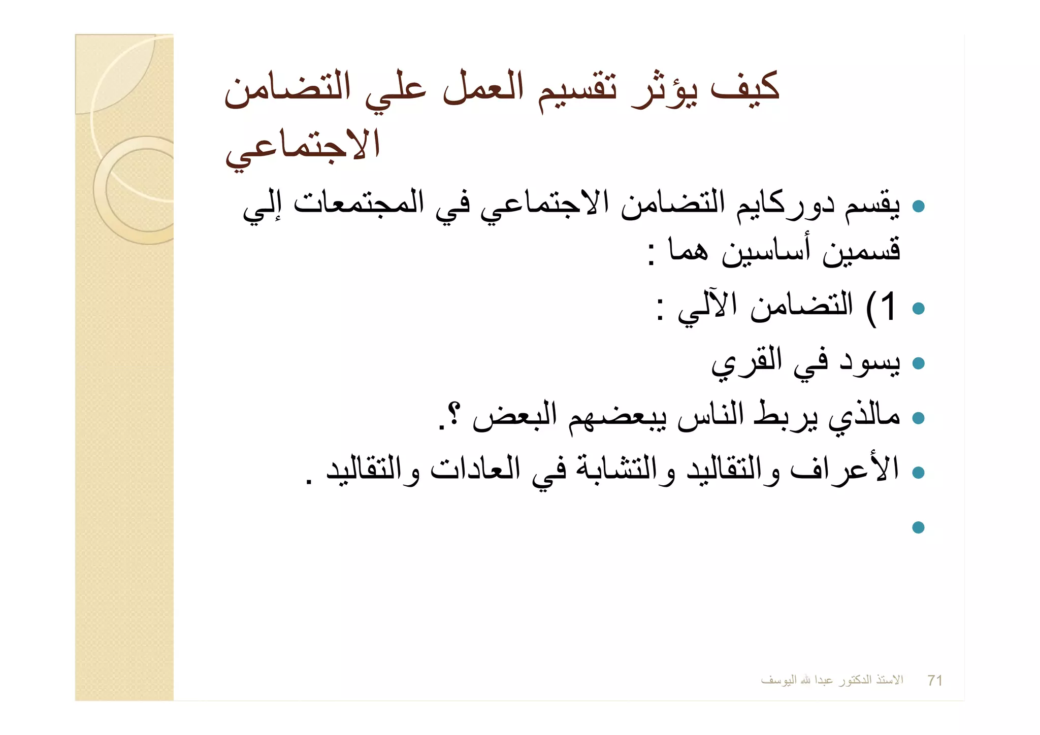 ‫اﻟﺗﺿﺎﻣن‬ ‫ﻋﻠﻲ‬ ‫اﻟﻌﻣل‬ ‫ﺗﻘﺳﯾم‬ ‫ﯾؤﺛر‬ ‫ﻛﯾف‬‫اﻟﺗﺿﺎﻣن‬ ‫ﻋﻠﻲ‬ ‫اﻟﻌﻣل‬ ‫ﺗﻘﺳﯾم‬ ‫ﯾؤﺛر‬ ‫ﻛﯾف‬
‫اﻻﺟﺗﻣﺎﻋﻲ‬‫اﻻﺟﺗﻣﺎﻋﻲ‬
‫إﻟﻲ‬ ‫اﻟﻣﺟﺗﻣﻌﺎت‬ ‫ﻓﻲ‬ ‫اﻻﺟﺗﻣﺎﻋﻲ‬ ‫اﻟﺗﺿﺎﻣن‬ ‫دورﻛﺎﯾم‬ ‫ﯾﻘﺳم‬
‫ھﻣﺎ‬ ‫أﺳﺎﺳﯾن‬ ‫ﻗﺳﻣﯾن‬:
1(‫اﻵﻟﻲ‬ ‫اﻟﺗﺿﺎﻣن‬:
‫اﻟﻘري‬ ‫ﻓﻲ‬ ‫ﯾﺳود‬
‫؟‬ ‫اﻟﺑﻌض‬ ‫ﯾﺑﻌﺿﮭم‬ ‫اﻟﻧﺎس‬ ‫ﯾرﺑط‬ ‫ﻣﺎﻟذي‬.
‫واﻟﺗﻘﺎﻟﯾد‬ ‫اﻟﻌﺎدات‬ ‫ﻓﻲ‬ ‫واﻟﺗﺷﺎﺑﺔ‬ ‫واﻟﺗﻘﺎﻟﯾد‬ ‫اﻷﻋراف‬.

‫إﻟﻲ‬ ‫اﻟﻣﺟﺗﻣﻌﺎت‬ ‫ﻓﻲ‬ ‫اﻻﺟﺗﻣﺎﻋﻲ‬ ‫اﻟﺗﺿﺎﻣن‬ ‫دورﻛﺎﯾم‬ ‫ﯾﻘﺳم‬
‫ھﻣﺎ‬ ‫أﺳﺎﺳﯾن‬ ‫ﻗﺳﻣﯾن‬:
1(‫اﻵﻟﻲ‬ ‫اﻟﺗﺿﺎﻣن‬:
‫اﻟﻘري‬ ‫ﻓﻲ‬ ‫ﯾﺳود‬
‫؟‬ ‫اﻟﺑﻌض‬ ‫ﯾﺑﻌﺿﮭم‬ ‫اﻟﻧﺎس‬ ‫ﯾرﺑط‬ ‫ﻣﺎﻟذي‬.
‫واﻟﺗﻘﺎﻟﯾد‬ ‫اﻟﻌﺎدات‬ ‫ﻓﻲ‬ ‫واﻟﺗﺷﺎﺑﺔ‬ ‫واﻟﺗﻘﺎﻟﯾد‬ ‫اﻷﻋراف‬.

‫اﻟﯾوﺳف‬ ‫ﻋﺑدا‬ ‫اﻟدﻛﺗور‬ ‫اﻻﺳﺗذ‬ 71
 