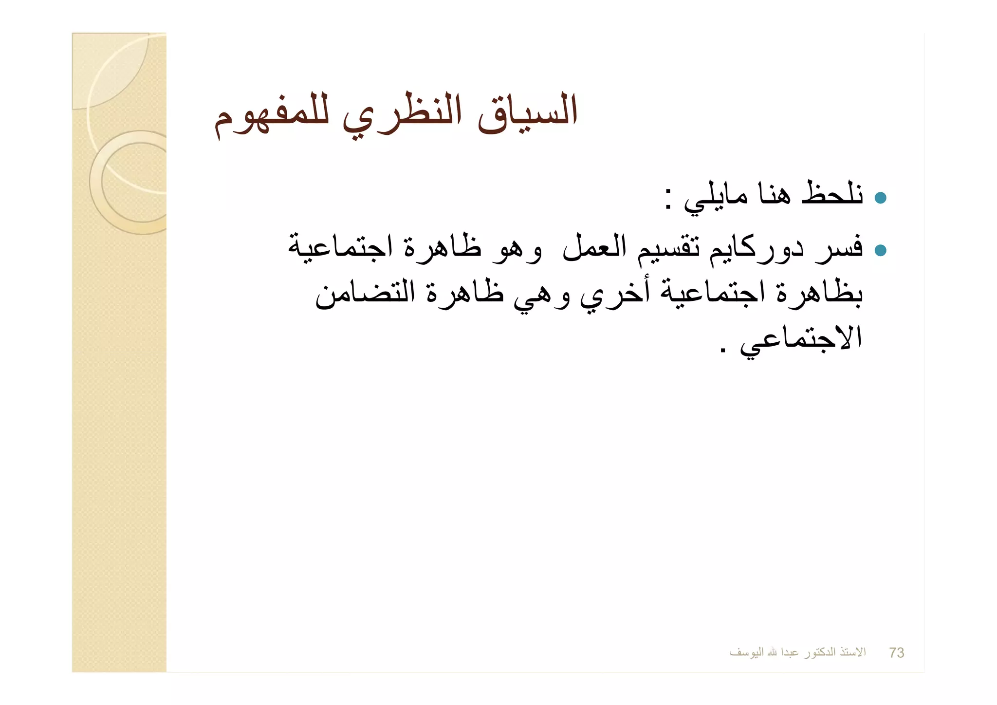 ‫ﻟﻠﻣﻔﮭوم‬ ‫اﻟﻧظري‬ ‫اﻟﺳﯾﺎق‬‫ﻟﻠﻣﻔﮭوم‬ ‫اﻟﻧظري‬ ‫اﻟﺳﯾﺎق‬
‫ﻣﺎﯾﻠﻲ‬ ‫ھﻧﺎ‬ ‫ﻧﻠﺣظ‬:
‫اﺟﺗﻣﺎﻋﯾﺔ‬ ‫ظﺎھرة‬ ‫وھو‬ ‫اﻟﻌﻣل‬ ‫ﺗﻘﺳﯾم‬ ‫دورﻛﺎﯾم‬ ‫ﻓﺳر‬
‫اﻟﺗﺿﺎﻣن‬ ‫ظﺎھرة‬ ‫وھﻲ‬ ‫أﺧري‬ ‫اﺟﺗﻣﺎﻋﯾﺔ‬ ‫ﺑظﺎھرة‬
‫اﻻﺟﺗﻣﺎﻋﻲ‬.
‫ﻣﺎﯾﻠﻲ‬ ‫ھﻧﺎ‬ ‫ﻧﻠﺣظ‬:
‫اﺟﺗﻣﺎﻋﯾﺔ‬ ‫ظﺎھرة‬ ‫وھو‬ ‫اﻟﻌﻣل‬ ‫ﺗﻘﺳﯾم‬ ‫دورﻛﺎﯾم‬ ‫ﻓﺳر‬
‫اﻟﺗﺿﺎﻣن‬ ‫ظﺎھرة‬ ‫وھﻲ‬ ‫أﺧري‬ ‫اﺟﺗﻣﺎﻋﯾﺔ‬ ‫ﺑظﺎھرة‬
‫اﻻﺟﺗﻣﺎﻋﻲ‬.
‫اﻟﯾوﺳف‬ ‫ﻋﺑدا‬ ‫اﻟدﻛﺗور‬ ‫اﻻﺳﺗذ‬ 73
 