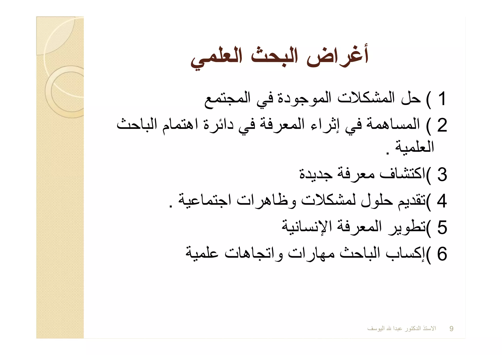 1(‫اﻟﻣﺟﺗﻣﻊ‬ ‫ﻓﻲ‬ ‫اﻟﻣوﺟودة‬ ‫اﻟﻣﺷﻛﻼت‬ ‫ﺣل‬
2(‫اﻟﺑﺎﺣث‬ ‫اھﺗﻣﺎم‬ ‫داﺋرة‬ ‫ﻓﻲ‬ ‫اﻟﻣﻌرﻓﺔ‬ ‫إﺛراء‬ ‫ﻓﻲ‬ ‫اﻟﻣﺳﺎھﻣﺔ‬
‫اﻟﻌﻠﻣﯾﺔ‬.
3(‫ﺟدﯾدة‬ ‫ﻣﻌرﻓﺔ‬ ‫اﻛﺗﺷﺎف‬
4(‫اﺟﺗﻣﺎﻋﯾﺔ‬ ‫وظﺎھرات‬ ‫ﻟﻣﺷﻛﻼت‬ ‫ﺣﻠول‬ ‫ﺗﻘدﯾم‬.
5(‫اﻹﻧﺳﺎﻧﯾﺔ‬ ‫اﻟﻣﻌرﻓﺔ‬ ‫ﺗطوﯾر‬
6(‫ﻋﻠﻣﯾﺔ‬ ‫واﺗﺟﺎھﺎت‬ ‫ﻣﮭﺎرات‬ ‫اﻟﺑﺎﺣث‬ ‫إﻛﺳﺎب‬
‫اﻟﻌﻠﻣﻲ‬ ‫اﻟﺑﺣث‬ ‫أﻏراض‬‫اﻟﻌﻠﻣﻲ‬ ‫اﻟﺑﺣث‬ ‫أﻏراض‬
1(‫اﻟﻣﺟﺗﻣﻊ‬ ‫ﻓﻲ‬ ‫اﻟﻣوﺟودة‬ ‫اﻟﻣﺷﻛﻼت‬ ‫ﺣل‬
2(‫اﻟﺑﺎﺣث‬ ‫اھﺗﻣﺎم‬ ‫داﺋرة‬ ‫ﻓﻲ‬ ‫اﻟﻣﻌرﻓﺔ‬ ‫إﺛراء‬ ‫ﻓﻲ‬ ‫اﻟﻣﺳﺎھﻣﺔ‬
‫اﻟﻌﻠﻣﯾﺔ‬.
3(‫ﺟدﯾدة‬ ‫ﻣﻌرﻓﺔ‬ ‫اﻛﺗﺷﺎف‬
4(‫اﺟﺗﻣﺎﻋﯾﺔ‬ ‫وظﺎھرات‬ ‫ﻟﻣﺷﻛﻼت‬ ‫ﺣﻠول‬ ‫ﺗﻘدﯾم‬.
5(‫اﻹﻧﺳﺎﻧﯾﺔ‬ ‫اﻟﻣﻌرﻓﺔ‬ ‫ﺗطوﯾر‬
6(‫ﻋﻠﻣﯾﺔ‬ ‫واﺗﺟﺎھﺎت‬ ‫ﻣﮭﺎرات‬ ‫اﻟﺑﺎﺣث‬ ‫إﻛﺳﺎب‬
‫اﻟﯾوﺳف‬ ‫ﻋﺑدا‬ ‫اﻟدﻛﺗور‬ ‫اﻻﺳﺗذ‬ 9
 